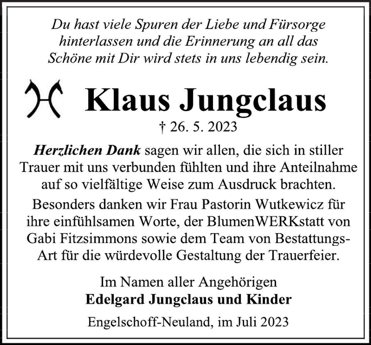 <p>Du hast viele Spuren der Liebe und Fürsorge<br />hinterlassen und die Erinnerung an all das<br />Schöne mit Dir wird stets in uns lebendig sein.<br />Klaus Jungclaus<br />† 26. 5. 2023<br />Herzlichen Dank sagen wir allen, die sich in stiller<br />Trauer mit uns verbunden fühlten und ihre Anteilnahme<br />auf so vielfältige Weise zum Ausdruck brachten.<br />Besonders danken wir Frau Pastorin Wutkewicz für<br />ihre einfühlsamen Worte, der BlumenWERKstatt von<br />Gabi Fitzsimmons sowie dem Team von BestattungsArt für die würdevolle Gestaltung der Trauerfeier.<br />Im Namen aller Angehörigen<br />Edelgard Jungclaus und Kinder<br />Engelschoff-Neuland, im Juli 2023</p>