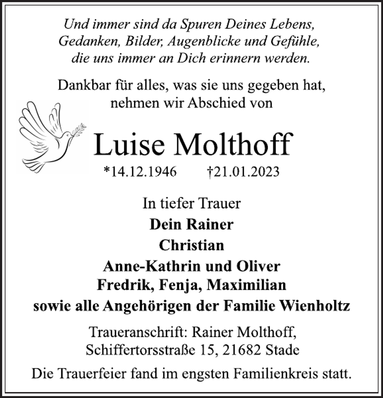 <p>Und immer sind da Spuren Deines Lebens,<br />Gedanken, Bilder, Augenblicke und Gefühle,<br />die uns immer an Dich erinnern werden.<br />Dankbar für alles, was sie uns gegeben hat,<br />nehmen wir Abschied von<br />Luise Molthoff<br />*14.12.1946 †21.01.2023<br />In tiefer Trauer<br />Dein Rainer<br />Christian<br />Anne-Kathrin und Oliver<br />Fredrik, Fenja, Maximilian<br />sowie alle Angehörigen der Familie Wienholtz<br />Traueranschrift: Rainer Molthoff,<br />Schiffertorsstraße 15, 21682 Stade<br />Die Trauerfeier fand im engsten Familienkreis statt.</p>