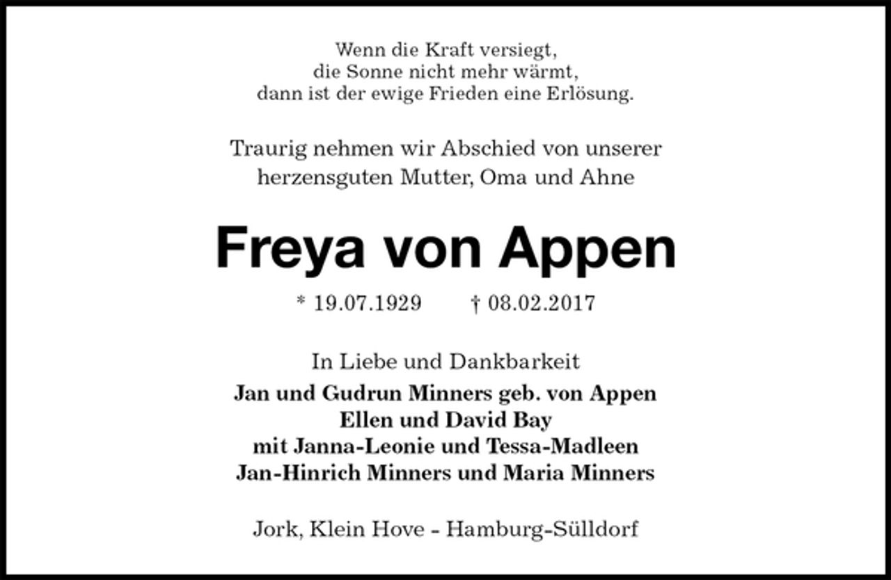 <p>Wenn die Kraft versiegt,<br />die Sonne nicht mehr wärmt,<br />dann ist der ewige Frieden eine Erlösung.<br />Traurig nehmen wir Abschied von unserer<br />herzensguten Mutter, Oma und Ahne<br />Freya von Appen<br />* 19.07.1929 † 08.02.2017<br />In Liebe und Dankbarkeit<br />Jan und Gudrun Minners geb. von Appen<br />Ellen und David Bay<br />mit Janna-Leonie und Tessa-Madleen<br />Jan-Hinrich Minners und Maria Minners<br />Jork, Klein Hove - Hamburg-Sülldorf</p>
