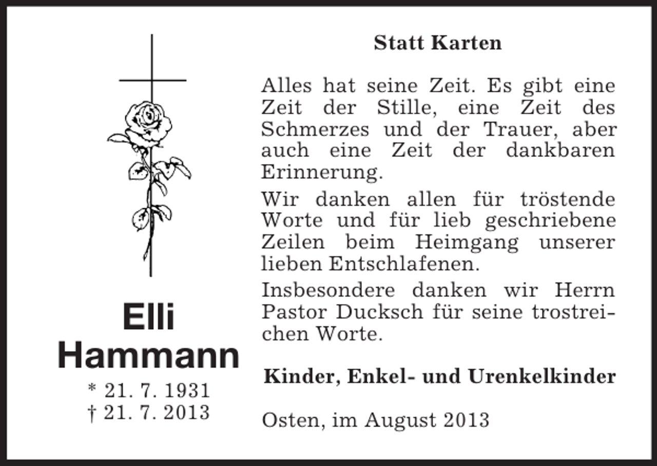 <p>Statt Karten</p><p>Elli<br />Hammann<br />* 21. 7. 1931<br />† 21. 7. 2013</p><p>Alles hat seine Zeit. Es gibt eine<br />Zeit der Stille, eine Zeit des<br />Schmerzes und der Trauer, aber<br />auch eine Zeit der dankbaren<br />Erinnerung.<br />Wir danken allen für tröstende<br />Worte und für lieb geschriebene<br />Zeilen beim Heimgang unserer<br />lieben Entschlafenen.<br />Insbesondere danken wir Herrn<br />Pastor Ducksch für seine trostreichen Worte.<br />Kinder, Enkel- und Urenkelkinder<br />Osten, im August 2013</p>