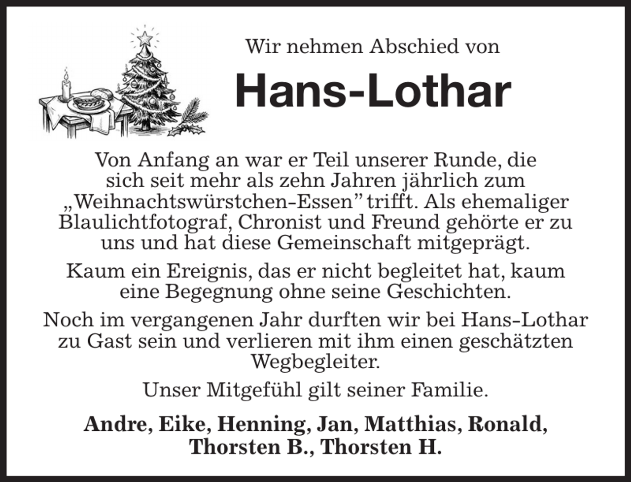 <p>Wir nehmen Abschied von<br />Hans-Lothar<br />Von Anfang an war er Teil unserer Runde, die<br />sich seit mehr als zehn Jahren jährlich zum<br />„Weihnachtswürstchen-Essen” trifft. Als ehemaliger Blaulichtfotograf, Chronist und Freund gehörte er zu uns und hat diese Gemeinschaft mitgeprägt.<br />Kaum ein Ereignis, das er nicht begleitet hat, kaum<br />eine Begegnung ohne seine Geschichten.<br />Noch im vergangenen Jahr durften wir bei Hans-Lothar zu Gast sein und verlieren mit ihm einen geschätzten Wegbegleiter.<br />Unser Mitgefühl gilt seiner Familie.<br />Andre, Eike, Henning, Jan, Matthias, Ronald,<br />Thorsten B., Thorsten H.</p>