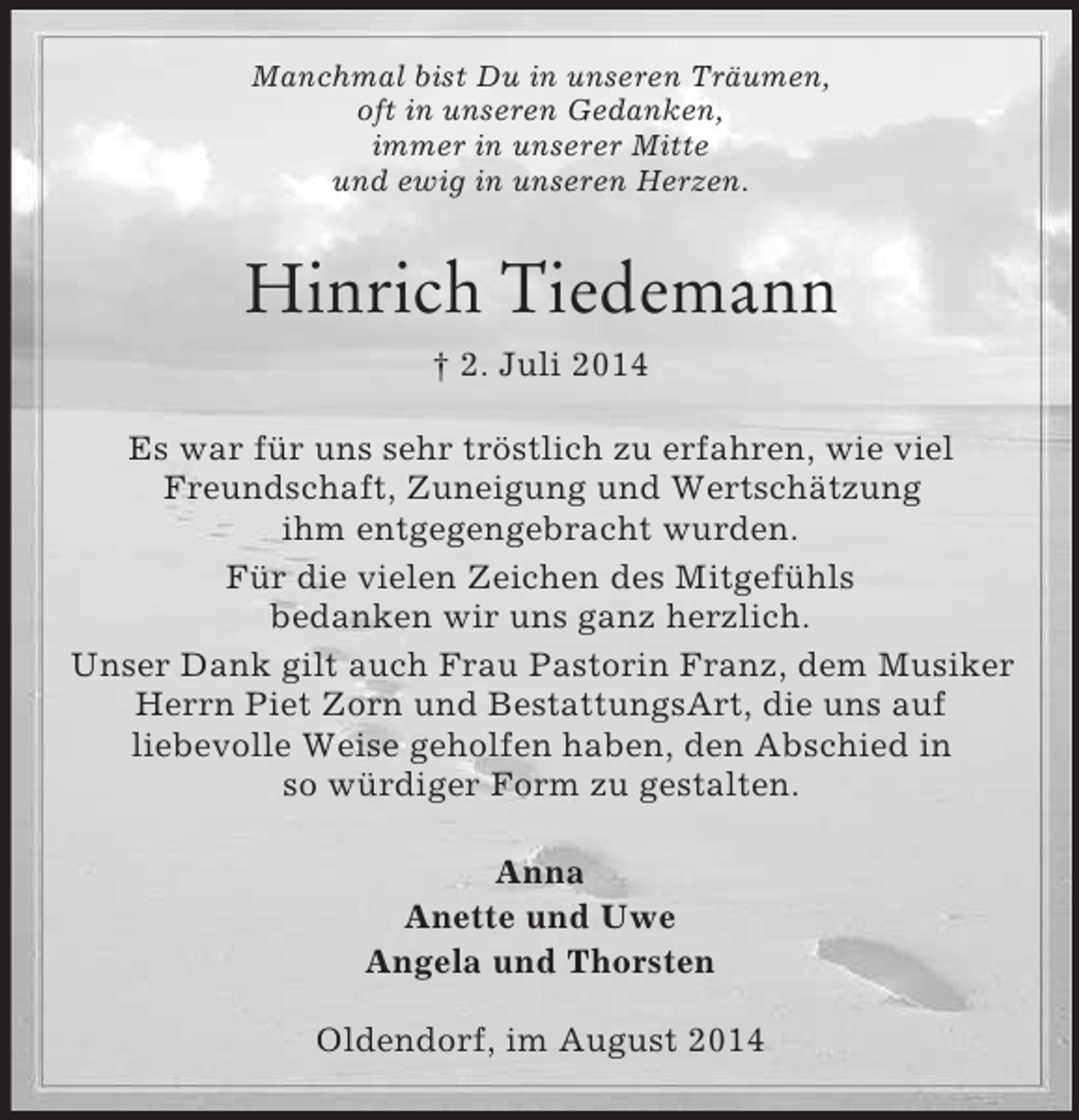 <p>Manchmal bist Du in unseren Träumen,<br />oft in unseren Gedanken,<br />immer in unserer Mitte<br />und ewig in unseren Herzen.<br />Hinrich Tiedemann<br />† 2. Juli 2014<br />Es war für uns sehr tröstlich zu erfahren, wie viel Freundschaft, Zuneigung und Wertschätzung<br />ihm entgegengebracht wurden.<br />Für die vielen Zeichen des Mitgefühls<br />bedanken wir uns ganz herzlich.<br />Unser Dank gilt auch Frau Pastorin Franz, dem Musiker Herrn Piet Zorn und BestattungsArt, die uns auf<br />liebevolle Weise geholfen haben, den Abschied in<br />so würdiger Form zu gestalten.<br />Anna<br />Anette und Uwe<br />Angela und Thorsten<br />Oldendorf, im August 2014</p>