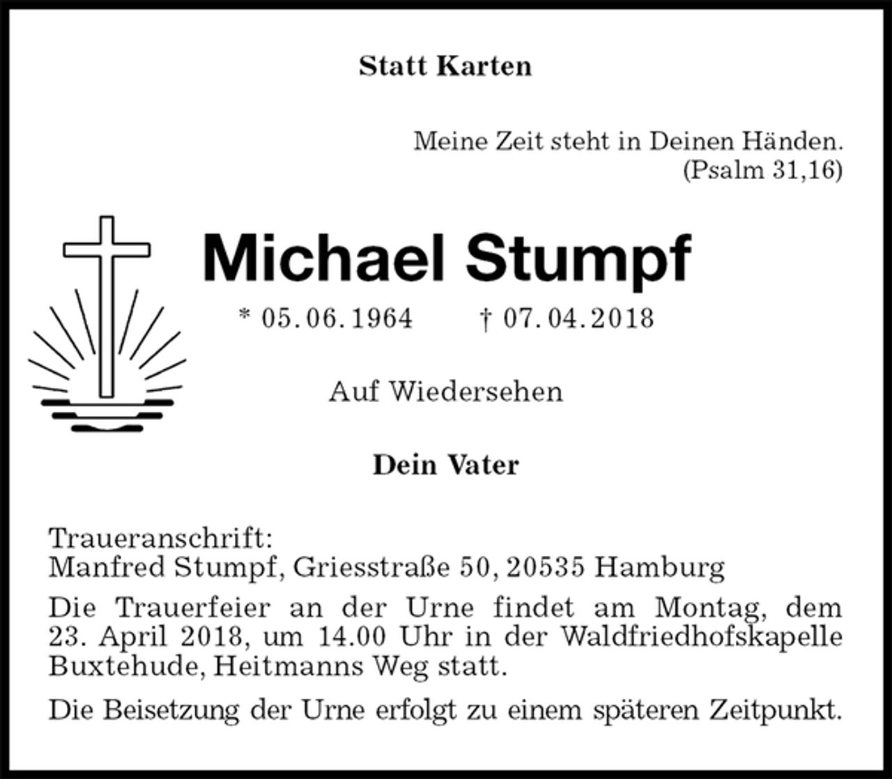 <p>Statt Karten<br />Meine Zeit steht in Deinen Händen.<br />(Psalm 31,16)<br />Michael Stumpf<br />* 05. 06. 1964 † 07. 04. 2018<br />Auf Wiedersehen<br />Dein Vater<br />Traueranschrift:<br />Manfred Stumpf, Griesstraße 50, 20535 Hamburg<br />Die Trauerfeier an der Urne findet am Montag, dem<br />23. April 2018, um 14.00 Uhr in der Waldfriedhofskapelle Buxtehude, Heitmanns Weg statt.<br />Die Beisetzung der Urne erfolgt zu einem späteren Zeitpunkt.</p>