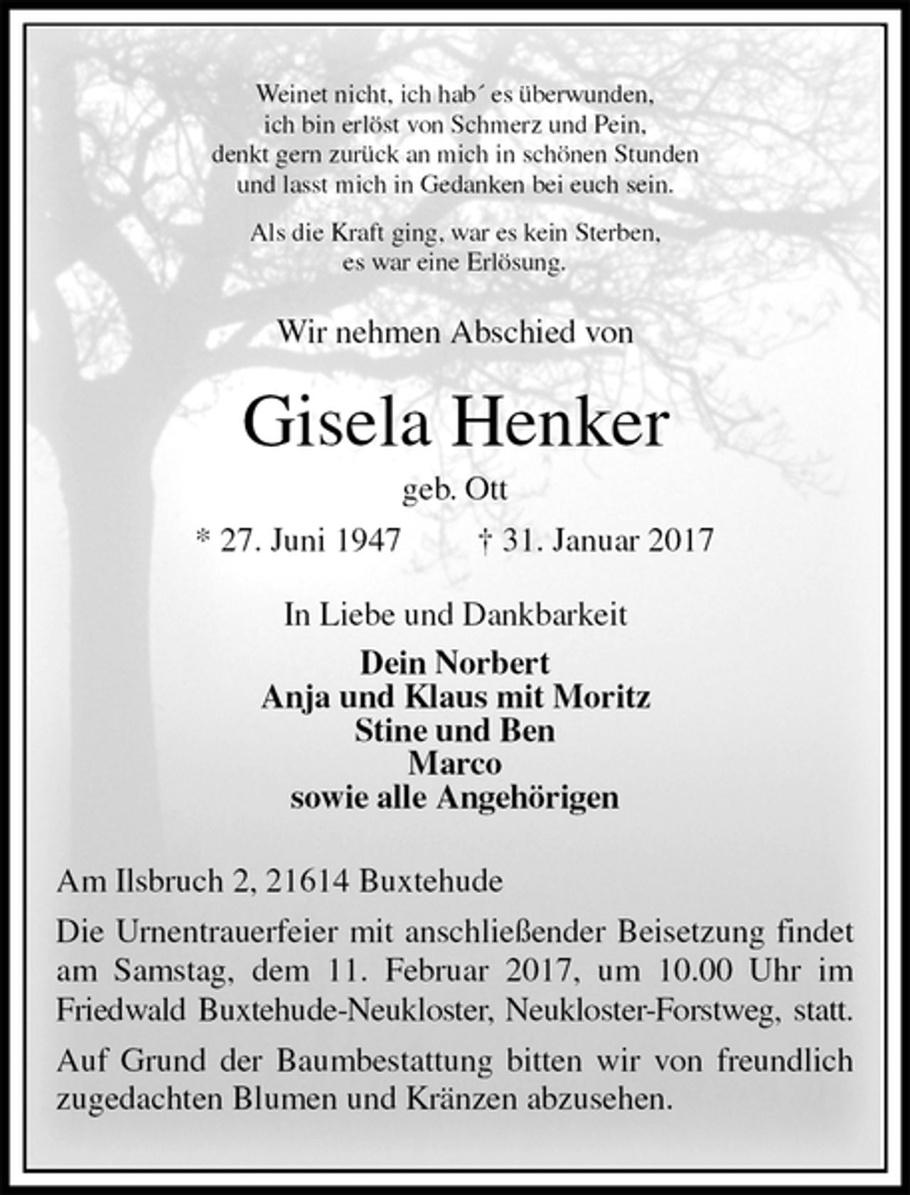 <p>Weinet nicht, ich hab´ es überwunden,<br />ich bin erlöst von Schmerz und Pein,<br />denkt gern zurück an mich in schönen Stunden<br />und lasst mich in Gedanken bei euch sein.<br />Als die Kraft ging, war es kein Sterben,<br />es war eine Erlösung.<br />Wir nehmen Abschied von<br />Gisela Henker<br />geb. Ott<br />* 27. Juni 1947 † 31. Januar 2017<br />In Liebe und Dankbarkeit<br />Dein Norbert<br />Anja und Klaus mit Moritz<br />Stine und Ben<br />Marco<br />sowie alle Angehörigen<br />Am Ilsbruch 2, 21614 Buxtehude<br />Die Urnentrauerfeier mit anschließender Beisetzung findet am Samstag, dem 11. Februar 2017, um 10.00 Uhr im Friedwald Buxtehude-Neukloster, Neukloster-Forstweg, statt.<br />Auf Grund der Baumbestattung bitten wir von freundlich zugedachten Blumen und Kränzen abzusehen.</p>
