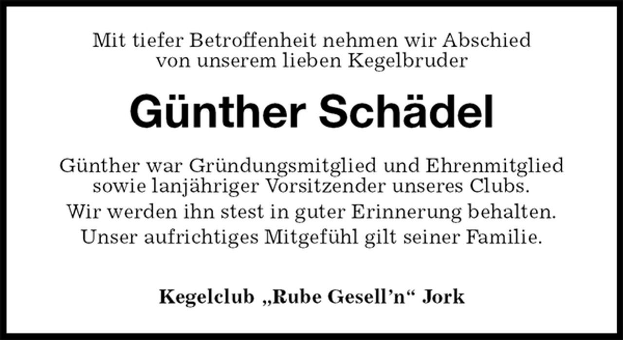 <p>Mit tiefer Betroffenheit nehmen wir Abschied<br />von unserem lieben Kegelbruder<br />Günther Schädel<br />Günther war Gründungsmitglied und Ehrenmitglied<br />sowie lanjähriger Vorsitzender unseres Clubs.<br />Wir werden ihn stest in guter Erinnerung behalten.<br />Unser aufrichtiges Mitgefühl gilt seiner Familie.</p><p>Kegelclub „Rube Gesell’n“ Jork</p>