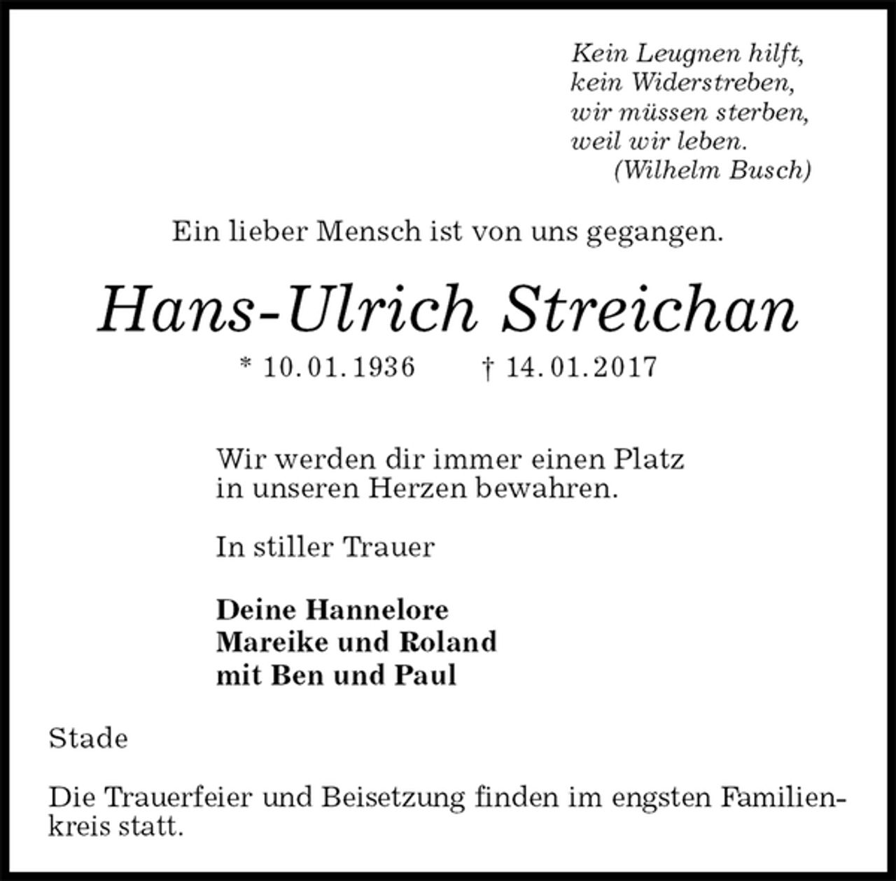 <p>Kein Leugnen hilft,<br />kein Widerstreben,<br />wir müssen sterben,<br />weil wir leben.<br />(Wilhelm Busch)<br />Ein lieber Mensch ist von uns gegangen.<br />Hans-Ulrich Streichan<br />* 10. 01. 1936 † 14. 01. 2017</p><p>Wir werden dir immer einen Platz<br />in unseren Herzen bewahren.</p><p>In stiller Trauer</p><p>Deine Hannelore<br />Mareike und Roland<br />mit Ben und Paul<br />Stade</p><p>Die Trauerfeier und Beisetzung finden im engsten Familien-<br />kreis statt.</p>
