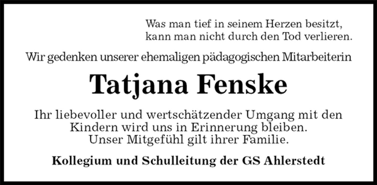 <p>Was man tief in seinem Herzen besitzt,<br />kann man nicht durch den Tod verlieren.<br />Wir gedenken unserer ehemaligen pädagogischen Mitarbeiterin<br />Tatjana Fenske<br />Ihr liebevoller und wertschätzender Umgang mit den Kindern wird uns in Erinnerung bleiben.<br />Unser Mitgefühl gilt ihrer Familie.<br />Kollegium und Schulleitung der GS Ahlerstedt</p>