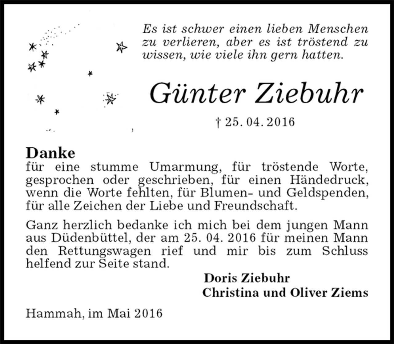 <p>Es ist schwer einen lieben Menschen zu verlieren, aber es ist tröstend zu wissen, wie viele ihn gern hatten.<br />Günter Ziebuhr<br />† 25. 04. 2016<br />Danke<br />für eine stumme Umarmung, für tröstende Worte,<br />gesprochen oder geschrieben, für einen Händedruck, wenn die Worte fehlten, für Blumen- und Geldspenden, für alle Zeichen der Liebe und Freundschaft.<br />Ganz herzlich bedanke ich mich bei dem jungen Mann aus Düdenbüttel, der am 25. 04. 2016 für meinen Mann den Rettungswagen rief und mir bis zum Schluss<br />helfend zur Seite stand.<br />Doris Ziebuhr<br />Christina und Oliver Ziems<br />Hammah, im Mai 2016</p>