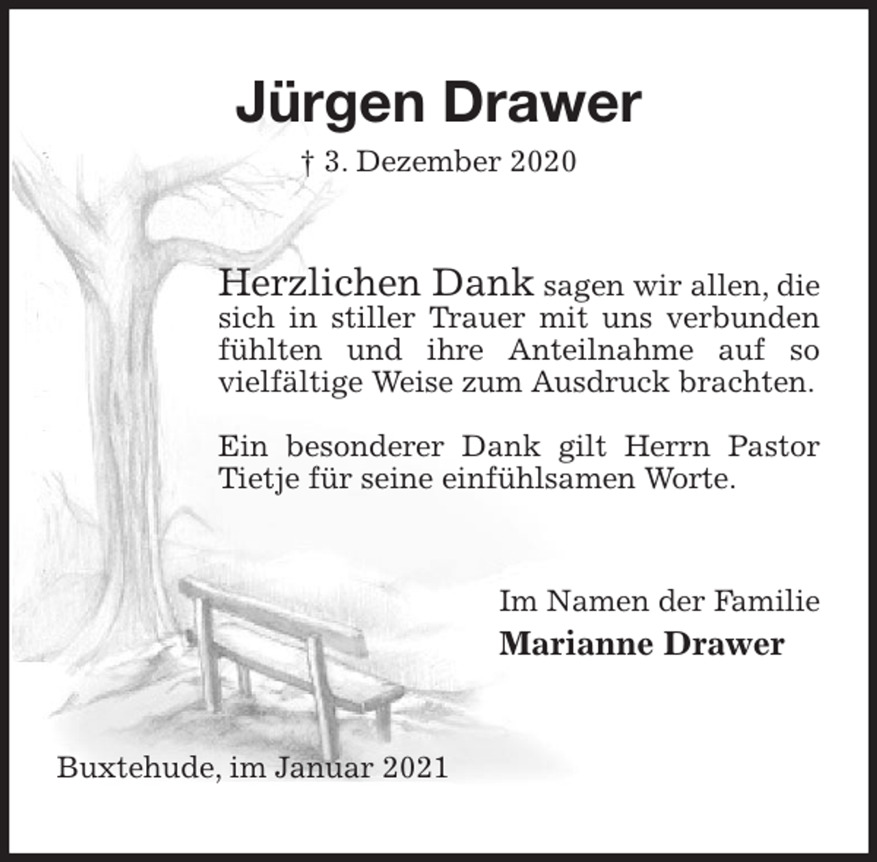 <p>Jürgen Drawer<br />† 3. Dezember 2020<br />Herzlichen Dank sagen wir allen, die sich in stiller Trauer mit uns verbunden fühlten und ihre Anteilnahme auf so<br />vielfältige Weise zum Ausdruck brachten.</p>
<p>Ein besonderer Dank gilt Herrn Pastor Tietje für seine einfühlsamen Worte.<br />Im Namen der Familie<br />Marianne Drawer<br />Buxtehude, im Januar 2021</p>