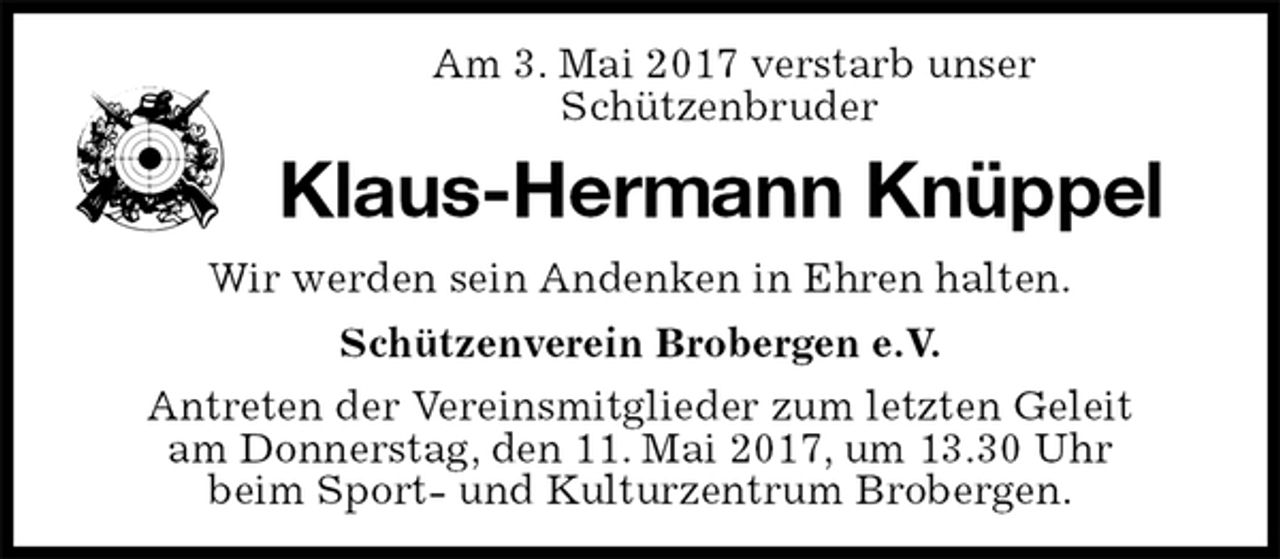 <p>Am 3. Mai 2017 verstarb unser<br />Schützenbruder<br />Klaus-Hermann Knüppel<br />Schützenverein Brobergen e.V.<br />Antreten der Vereinsmitglieder zum letzten Geleit<br />am Donnerstag, den 11. Mai 2017, um 13.30 Uhr<br />beim Sport- und Kulturzentrum Brobergen.<br />Wir werden sein Andenken in Ehren halten.</p>
