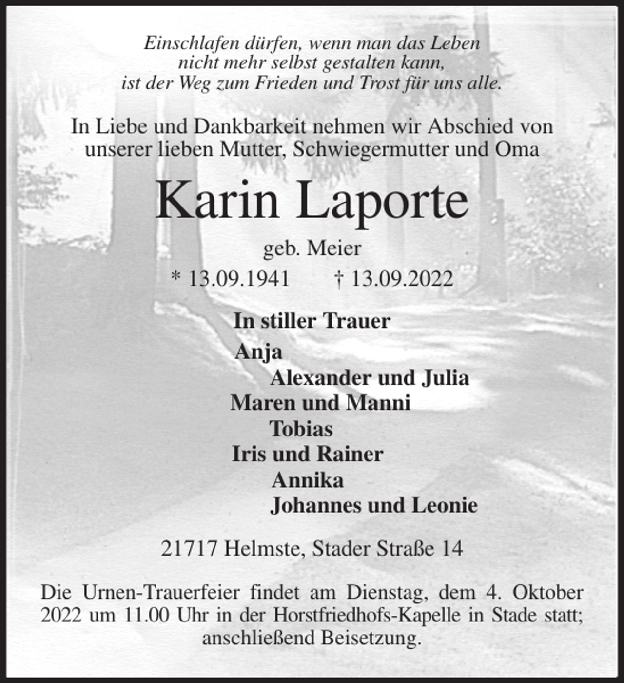 <p>Einschlafen dürfen, wenn man das Leben<br />nicht mehr selbst gestalten kann,<br />ist der Weg zum Frieden und Trost für uns alle.<br />In Liebe und Dankbarkeit nehmen wir Abschied von<br />unserer lieben Mutter, Schwiegermutter und Oma<br />Karin Laporte<br />geb. Meier<br />* 13.09.1941 † 13.09.2022<br />In stiller Trauer<br />Anja<br />Alexander und Julia<br />Maren und Manni<br />Tobias<br />Iris und Rainer<br />Annika<br />Johannes und Leonie<br />21717 Helmste, Stader Straße 14</p><p>Die Urnen-Trauerfeier findet am Dienstag, dem 4. Oktober 2022 um 11.00 Uhr in der Horstfriedhofs-Kapelle in Stade statt;<br />anschließend Beisetzung.</p>