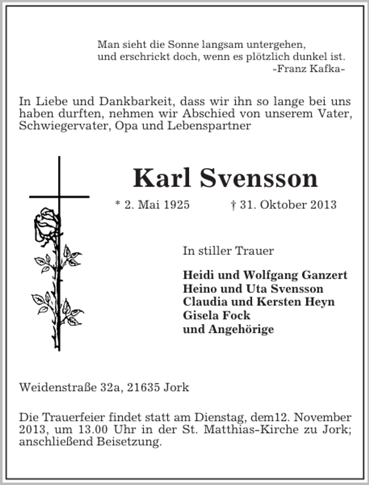 <p>Man sieht die Sonne langsam untergehen,<br />und erschrickt doch, wenn es plötzlich dunkel ist.<br />-Franz Kafka-</p><p>In Liebe und Dankbarkeit, dass wir ihn so lange bei uns<br />haben durften, nehmen wir Abschied von unserem Vater,<br />Schwiegervater, Opa und Lebenspartner</p><p>Karl Svensson<br />* 2. Mai 1925</p><p>† 31. Oktober 2013</p><p>In stiller Trauer<br />Heidi und Wolfgang Ganzert<br />Heino und Uta Svensson<br />Claudia und Kersten Heyn<br />Gisela Fock<br />und Angehörige</p><p>Weidenstraße 32a, 21635 Jork<br />Die Trauerfeier findet statt am Dienstag, dem12. November<br />2013, um 13.00 Uhr in der St. Matthias-Kirche zu Jork;<br />anschließend Beisetzung.</p>