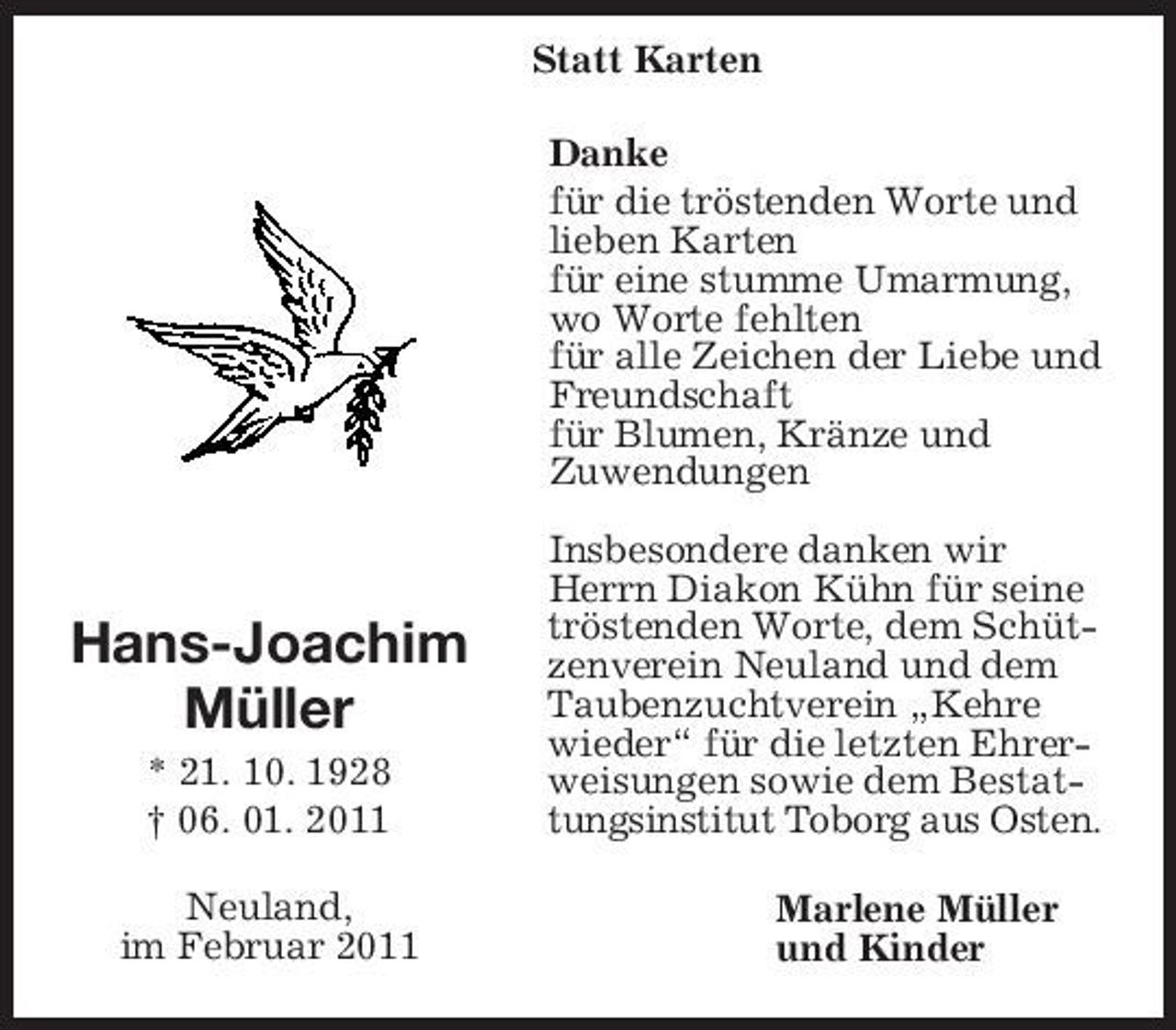 <p>Hans-Joachim<br />Müller<br />* 21. 10. 1928<br />† 06. 01. 2011<br />Neuland,<br />im Februar 2011<br />Statt Karten<br />Danke<br />für die tröstenden Worte und lieben Karten<br />für eine stumme Umarmung, wo Worte fehlten<br />für alle Zeichen der Liebe und<br />Freundschaft<br />für Blumen, Kränze und<br />Zuwendungen</p><p>Insbesondere danken wir<br />Herrn Diakon Kühn für seine tröstenden Worte, dem Schützenverein Neuland und dem Taubenzuchtverein „Kehre wieder“ für die letzten Ehrerweisungen sowie dem Bestattungsinstitut Toborg aus Osten.<br />Marlene Müller<br />und Kinder</p>