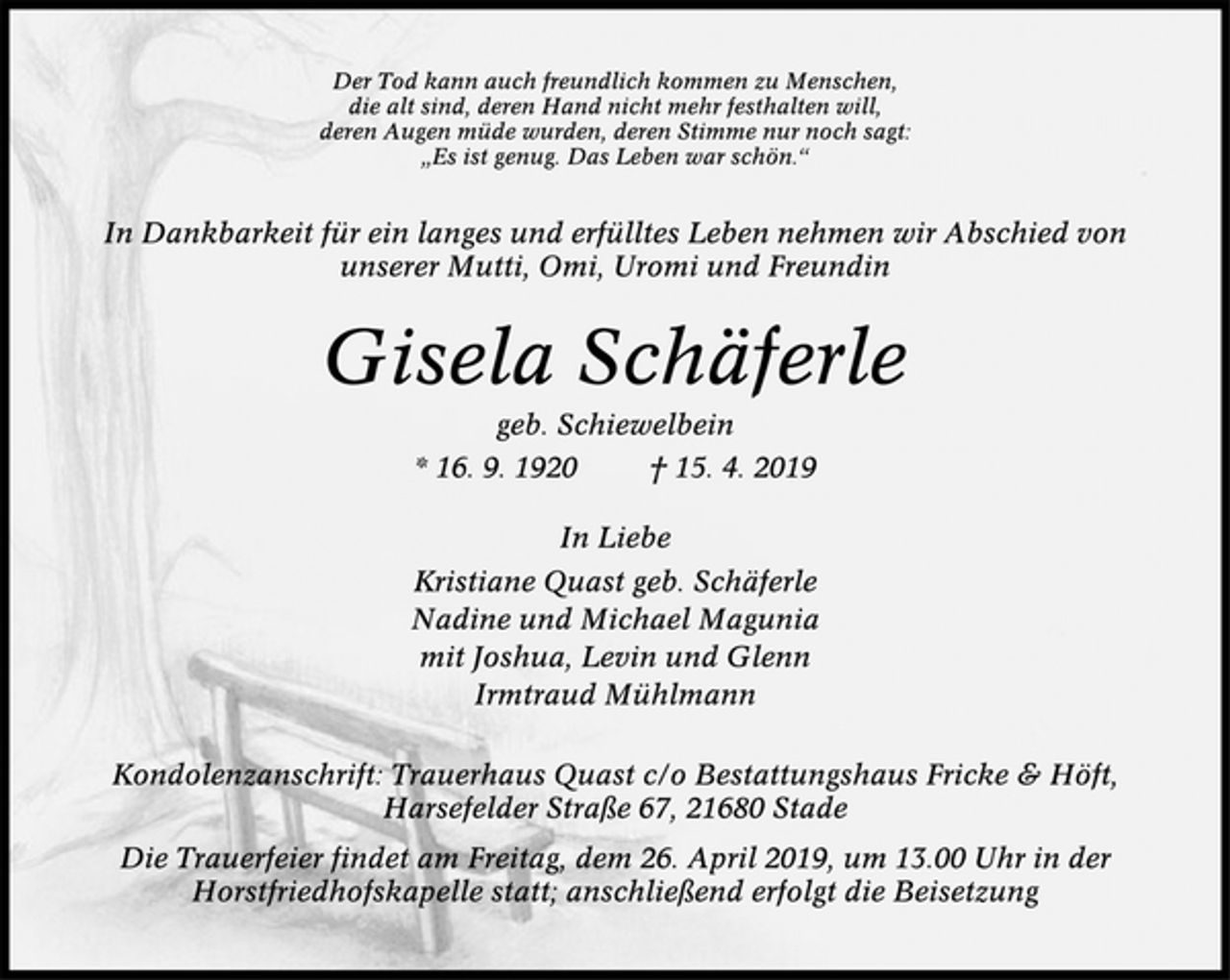 <p>Der Tod kann auch freundlich kommen zu Menschen,<br />die alt sind, deren Hand nicht mehr festhalten will,<br />deren Augen müde wurden, deren Stimme nur noch sagt:<br />„Es ist genug. Das Leben war schön.“<br />In Dankbarkeit für ein langes und erfülltes Leben nehmen wir Abschied von unserer Mutti, Omi, Uromi und Freundin<br />Gisela Schäferle<br />geb. Schiewelbein<br />* 16. 9. 1920 † 15. 4. 2019<br />In Liebe<br />Kristiane Quast geb. Schäferle<br />Nadine und Michael Magunia<br />mit Joshua, Levin und Glenn<br />Irmtraud Mühlmann<br />Kondolenzanschrift: Trauerhaus Quast c/o Bestattungshaus Fricke &amp; Höft, Harsefelder Straße 67, 21680 Stade<br />Die Trauerfeier findet am Freitag, dem 26. April 2019, um 13.00 Uhr in der Horstfriedhofskapelle statt; anschließend erfolgt die Beisetzung.</p>