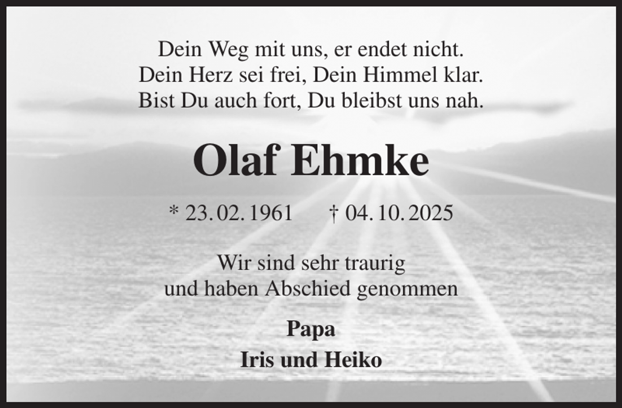 <p>Dein Weg mit uns, er endet nicht.<br />Dein Herz sei frei, Dein Himmel klar.<br />Bist Du auch fort, Du bleibst uns nah.<br />Olaf Ehmke<br />* 23. 02. 1961 † 04. 10. 2025<br />Wir sind sehr traurig<br />und haben Abschied genommen<br />Papa<br />Iris und Heiko</p>