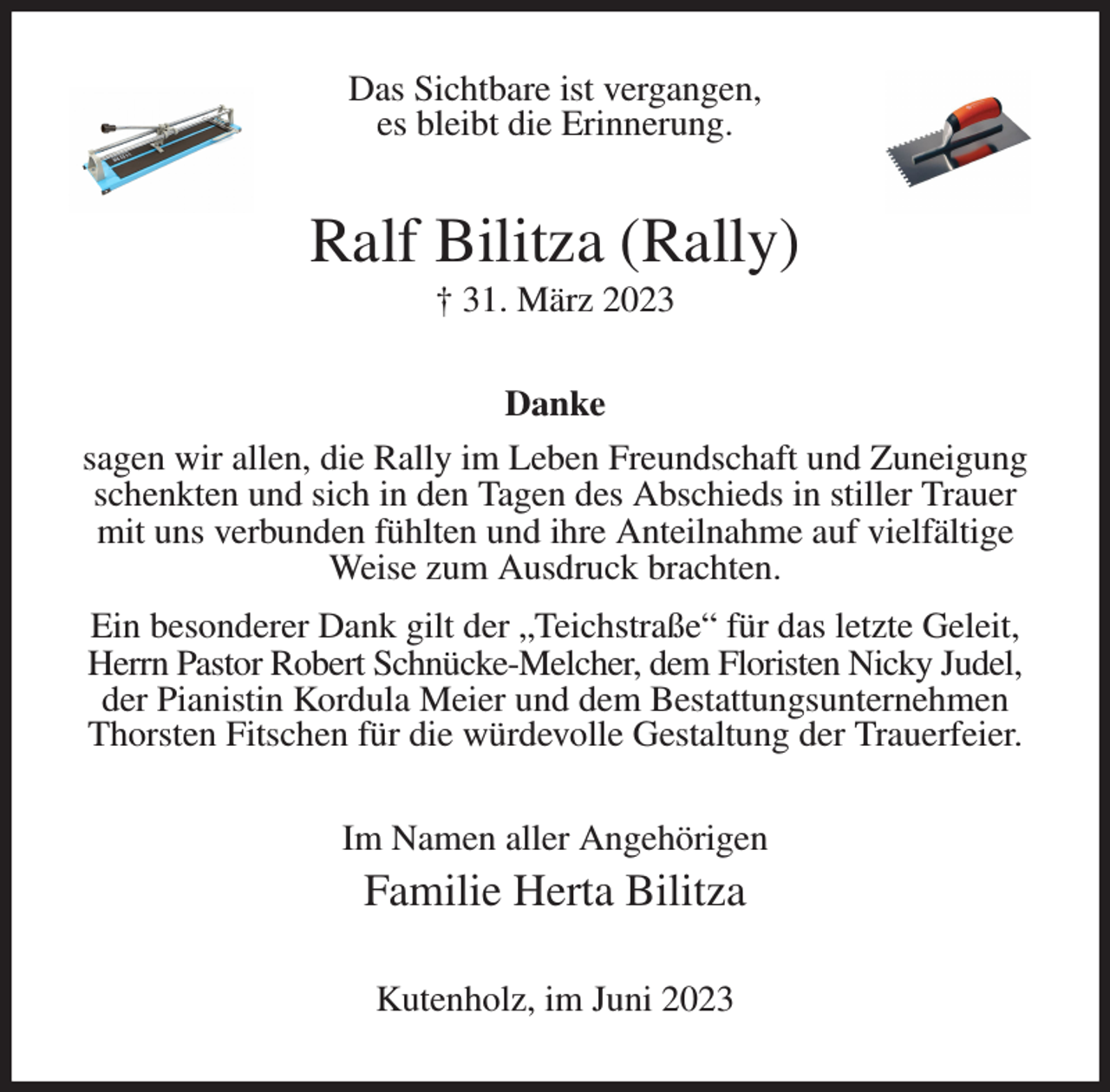 <p>Das Sichtbare ist vergangen,<br />es bleibt die Erinnerung.<br />Ralf Bilitza (Rally)<br />† 31. März 2023<br />Danke<br />sagen wir allen, die Rally im Leben Freundschaft und Zuneigung schenkten und sich in den Tagen des Abschieds in stiller Trauer mit uns verbunden fühlten und ihre Anteilnahme auf vielfältige Weise zum Ausdruck brachten.<br />Ein besonderer Dank gilt der „Teichstraße“ für das letzte Geleit, Herrn Pastor Robert Schnücke-Melcher, dem Floristen Nicky Judel, der Pianistin Kordula Meier und dem Bestattungsunternehmen Thorsten Fitschen für die würdevolle Gestaltung der Trauerfeier.<br />Im Namen aller Angehörigen<br />Familie Herta Bilitza<br />Kutenholz, im Juni 2023</p>