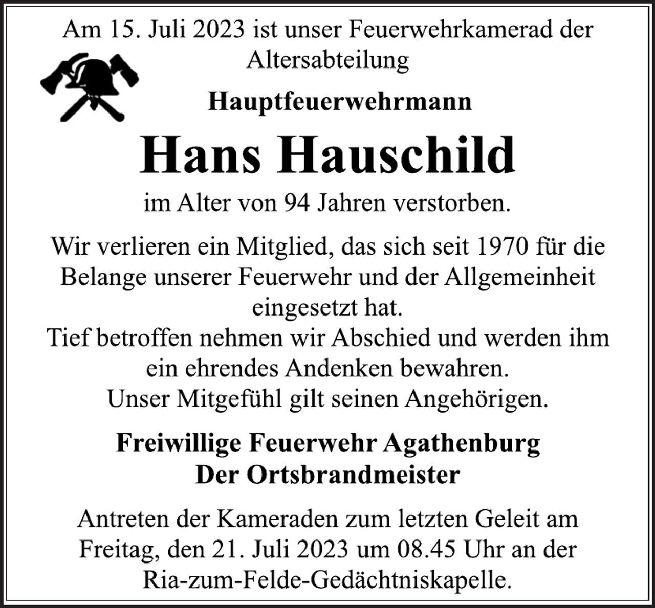 <p>Am 15. Juli 2023 ist unser Feuerwehrkamerad der<br />Altersabteilung<br />Hauptfeuerwehrmann<br />Hans Hauschild<br />im Alter von 94 Jahren verstorben.<br />Wir verlieren ein Mitglied, das sich seit 1970 für die<br />Belange unserer Feuerwehr und der Allgemeinheit<br />eingesetzt hat.<br />Tief betroffen nehmen wir Abschied und werden ihm<br />ein ehrendes Andenken bewahren.<br />Unser Mitgefühl gilt seinen Angehörigen.<br />Freiwillige Feuerwehr Agathenburg<br />Der Ortsbrandmeister<br />Antreten der Kameraden zum letzten Geleit am<br />Freitag, den 21. Juli 2023 um 08.45 Uhr an der<br />Ria-zum-Felde-Gedächtniskapelle.</p>
