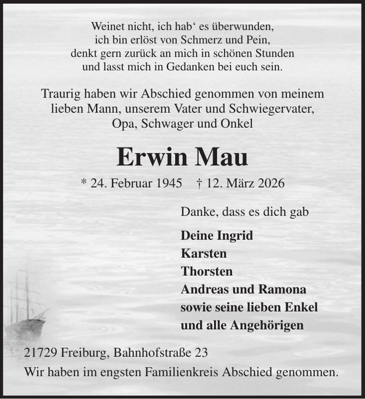 <p>Weinet nicht, ich hab' es überwunden,<br />ich bin erlöst von Schmerz und Pein,<br />denkt gern zurück an mich in schönen Stunden<br />und lasst mich in Gedanken bei euch sein.<br />Traurig haben wir Abschied genommen von meinem<br />lieben Mann, unserem Vater und Schwiegervater,<br />Opa, Schwager und Onkel<br />Erwin Mau<br />* 24. Februar 1945 † 12. März 2026<br />Danke, dass es dich gab<br />Deine Ingrid<br />Karsten<br />Thorsten<br />Andreas und Ramona<br />sowie seine lieben Enkel<br />und alle Angehörigen<br />21729 Freiburg, Bahnhofstraße 23<br />Wir haben im engsten Familienkreis Abschied genommen.</p>