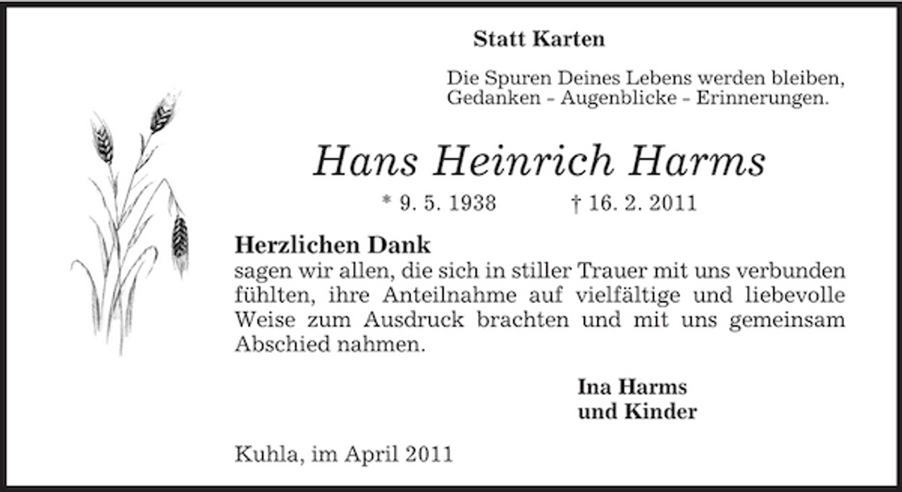 <p>Statt Karten<br />Die Spuren Deines Lebens werden bleiben,<br />Gedanken - Augenblicke - Erinnerungen.<br />Hans Heinrich Harms<br />* 9. 5. 1938 † 16. 2. 2011<br />Herzlichen Dank<br />sagen wir allen, die sich in stiller Trauer mit uns verbunden<br />fühlten, ihre Anteilnahme auf vielfältige und liebevolle Weise zum Ausdruck brachten und mit uns gemeinsam<br />Abschied nahmen.<br />Ina Harms<br />und Kinder<br />Kuhla, im April 2011</p>