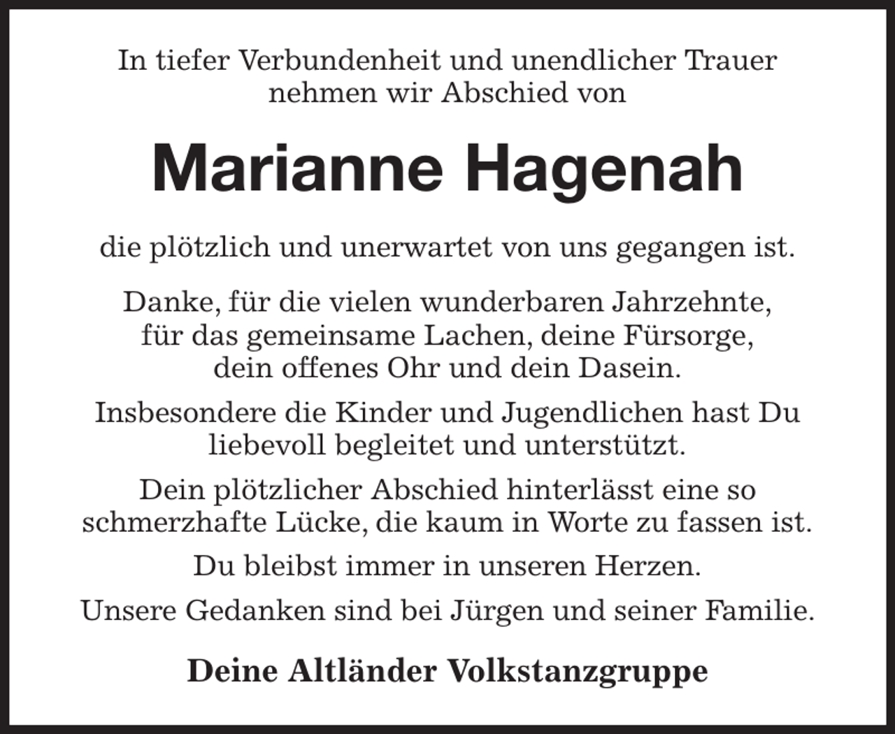 <p>In tiefer Verbundenheit und unendlicher Trauer<br />nehmen wir Abschied von<br />Marianne Hagenah<br />die plötzlich und unerwartet von uns gegangen ist.<br />Danke, für die vielen wunderbaren Jahrzehnte,<br />für das gemeinsame Lachen, deine Fürsorge,<br />dein offenes Ohr und dein Dasein.<br />Insbesondere die Kinder und Jugendlichen hast Du<br />liebevoll begleitet und unterstützt.<br />Dein plötzlicher Abschied hinterlässt eine so<br />schmerzhafte Lücke, die kaum in Worte zu fassen ist.<br />Du bleibst immer in unseren Herzen.<br />Unsere Gedanken sind bei Jürgen und seiner Familie.<br />Deine Altländer Volkstanzgruppe</p>