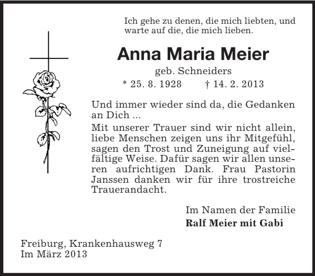 <p>Ich gehe zu denen, die mich liebten, und<br />warte auf die, die mich lieben.</p><p>Anna Maria Meier<br />geb. Schneiders<br />* 25. 8. 1928<br />† 14. 2. 2013<br />Und immer wieder sind da, die Gedanken<br />an Dich ...<br />Mit unserer Trauer sind wir nicht allein,<br />liebe Menschen zeigen uns ihr Mitgefühl,<br />sagen den Trost und Zuneigung auf vielfältige Weise. Dafür sagen wir allen unseren aufrichtigen Dank. Frau Pastorin<br />Janssen danken wir für ihre trostreiche<br />Trauerandacht.<br />Im Namen der Familie<br />Ralf Meier mit Gabi<br />Freiburg, Krankenhausweg 7<br />Im März 2013</p>