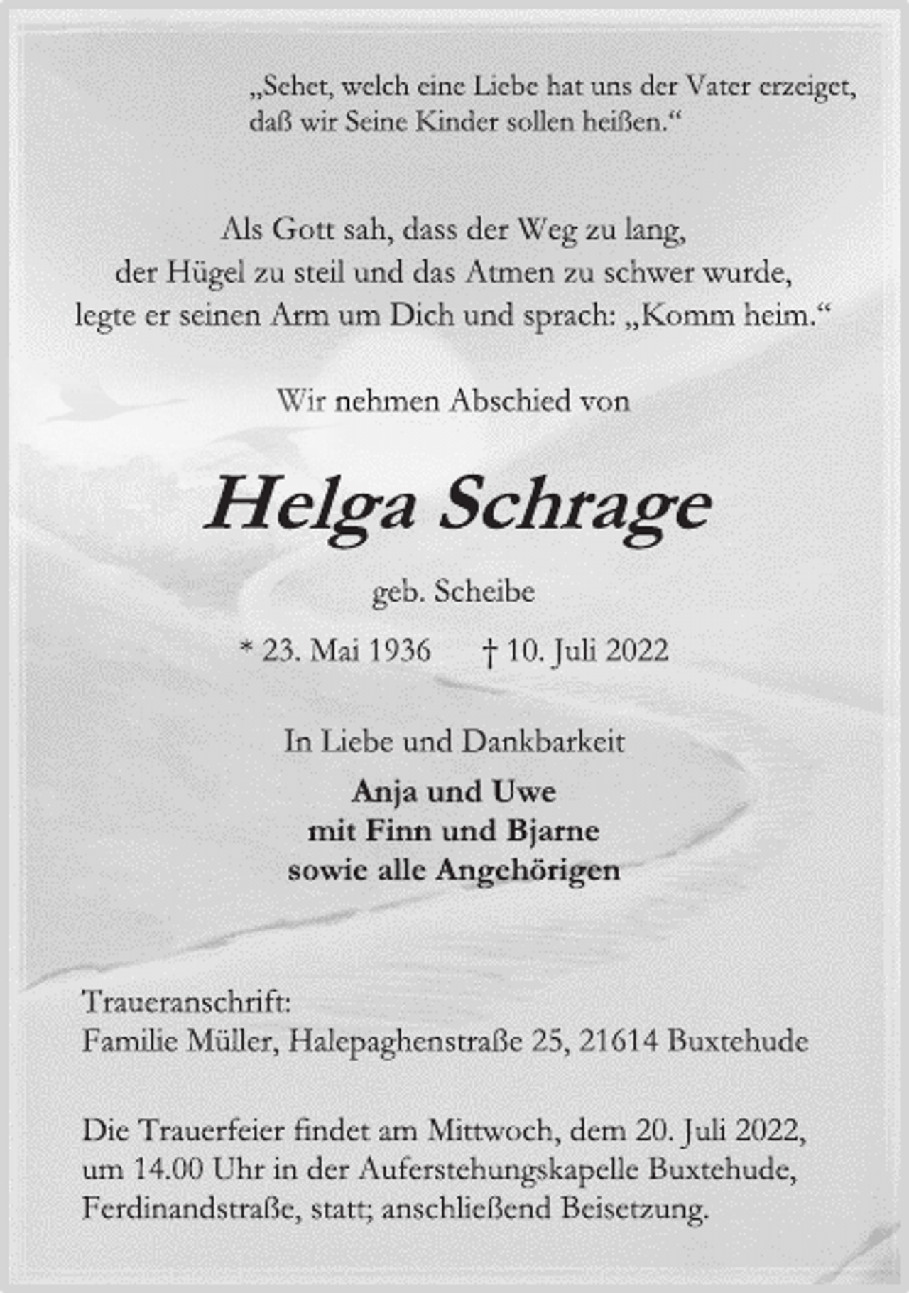 <p>„Sehet, welch eine Liebe hat uns der Vater erzeiget,<br />daß wir Seine Kinder sollen heißen.“<br />Als Gott sah, dass der Weg zu lang,<br />der Hügel zu steil und das Atmen zu schwer wurde,<br />legte er seinen Arm um Dich und sprach: „Komm heim.“<br />Wir nehmen Abschied von<br />Helga Schrage<br />geb. Scheibe<br />* 23. Mai 1936 † 10. Juli 2022<br />In Liebe und Dankbarkeit<br />Anja und Uwe<br />mit Finn und Bjarne<br />sowie alle Angehörigen<br />Traueranschrift:<br />Familie Müller, Halepaghenstraße 25, 21614 Buxtehude<br />Die Trauerfeier findet am Mittwoch, dem 20. Juli 2022,<br />um 14.00 Uhr in der Auferstehungskapelle Buxtehude,<br />Ferdinandstraße, statt; anschließend Beisetzung.</p>