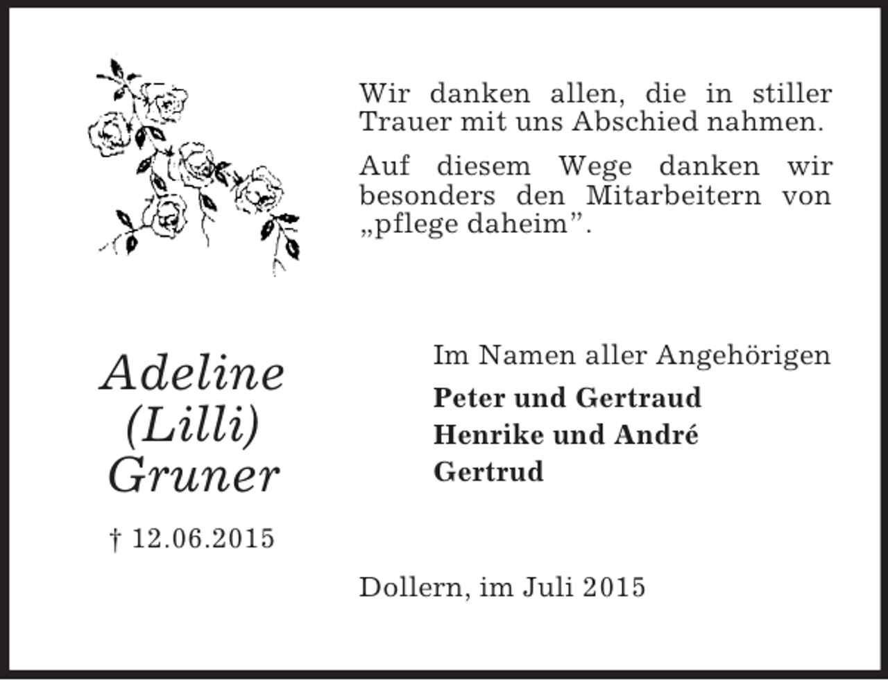 <p>Adeline<br />(Lilli)<br />Gruner<br />† 12.06.2015<br />Wir danken allen, die in stiller Trauer mit uns Abschied nahmen.<br />Auf diesem Wege danken wir<br />besonders den Mitarbeitern von „pflege daheim”.<br />Im Namen aller Angehörigen<br />Peter und Gertraud<br />Henrike und André<br />Gertrud<br />Dollern, im Juli 2015</p>