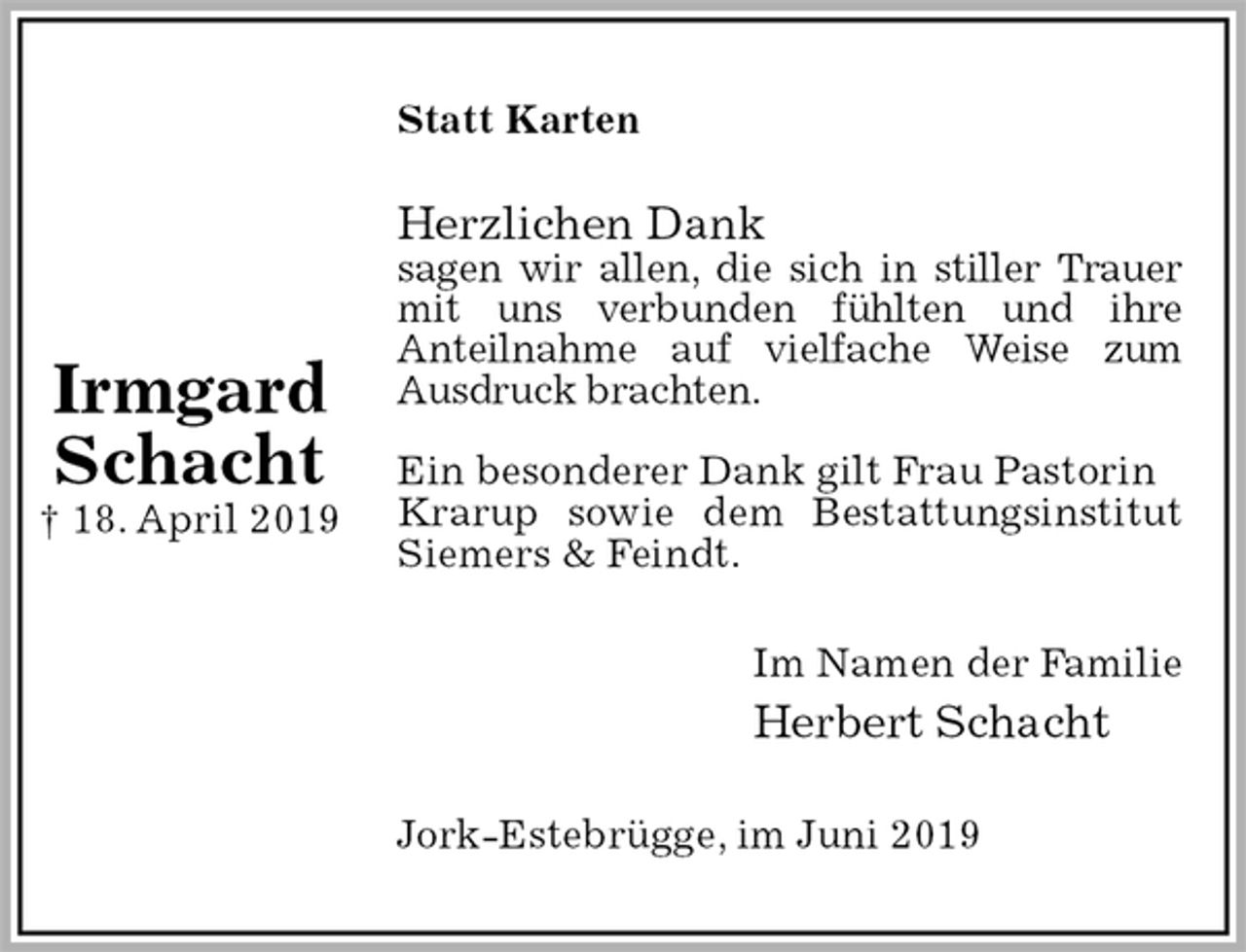 <p>Statt Karten<br />Herzlichen Dank<br />sagen wir allen, die sich in stiller Trauer<br />mit uns verbunden fühlten und ihre<br />Anteilnahme auf vielfache Weise zum<br />Ausdruck brachten.</p><p>Ein besonderer Dank gilt Frau Pastorin Krarup sowie dem Bestattungsinstitut<br />Siemers &amp; Feindt.<br />Im Namen der Familie<br />Herbert Schacht<br />Jork-Estebrügge, im Juni 2019</p><p>Irmgard<br />Schacht<br />† 18. April 2019</p>