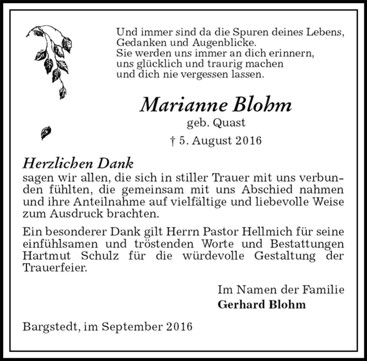<p>Und immer sind da die Spuren deines Lebens,<br />Gedanken und Augenblicke.<br />Sie werden uns immer an dich erinnern,<br />uns glücklich und traurig machen<br />und dich nie vergessen lassen.<br />Marianne Blohm<br />geb. Quast<br />† 5. August 2016<br />Herzlichen Dank<br />sagen wir allen, die sich in stiller Trauer mit uns verbunden fühlten, die gemeinsam mit uns Abschied nahmen und ihre Anteilnahme auf vielfältige und liebevolle Weise zum Ausdruck brachten.<br />Ein besonderer Dank gilt Herrn Pastor Hellmich für seine einfühlsamen und tröstenden Worte und Bestattungen Hartmut Schulz für die würdevolle Gestaltung der<br />Trauerfeier.<br />Im Namen der Familie<br />Gerhard Blohm<br />Bargstedt, im September 2016</p>