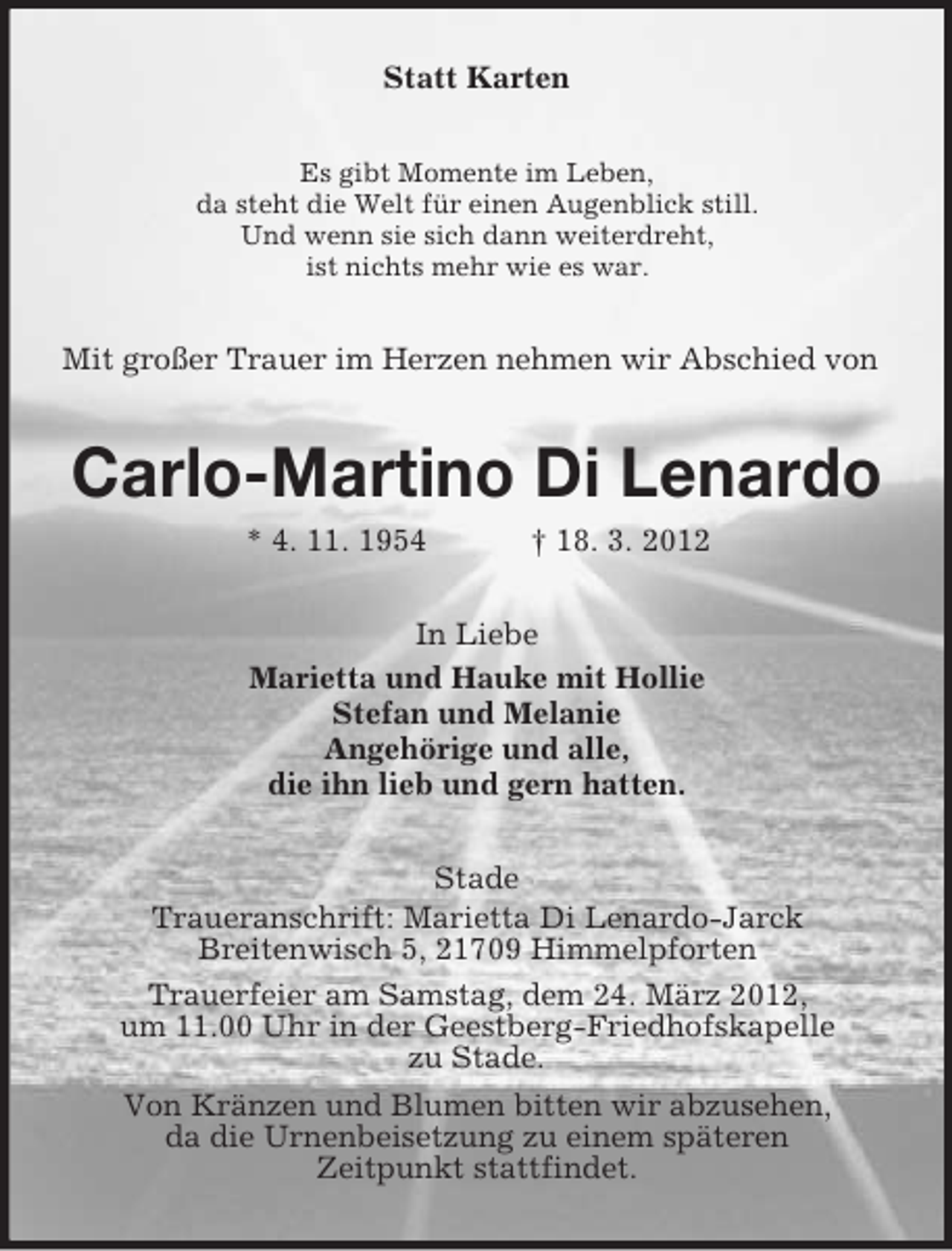 <p>Statt Karten<br />Es gibt Momente im Leben,<br />da steht die Welt für einen Augenblick still.<br />Und wenn sie sich dann weiterdreht,<br />ist nichts mehr wie es war.</p><p>Mit großer Trauer im Herzen nehmen wir Abschied von</p><p>Carlo-Martino Di Lenardo<br />* 4. 11. 1954</p><p>† 18. 3. 2012</p><p>In Liebe<br />Marietta und Hauke mit Hollie<br />Stefan und Melanie<br />Angehörige und alle,<br />die ihn lieb und gern hatten.<br />Stade<br />Traueranschrift: Marietta Di Lenardo-Jarck<br />Breitenwisch 5, 21709 Himmelpforten<br />Trauerfeier am Samstag, dem 24. März 2012,<br />um 11.00 Uhr in der Geestberg-Friedhofskapelle<br />zu Stade.<br />Von Kränzen und Blumen bitten wir abzusehen,<br />da die Urnenbeisetzung zu einem späteren<br />Zeitpunkt stattfindet.</p>