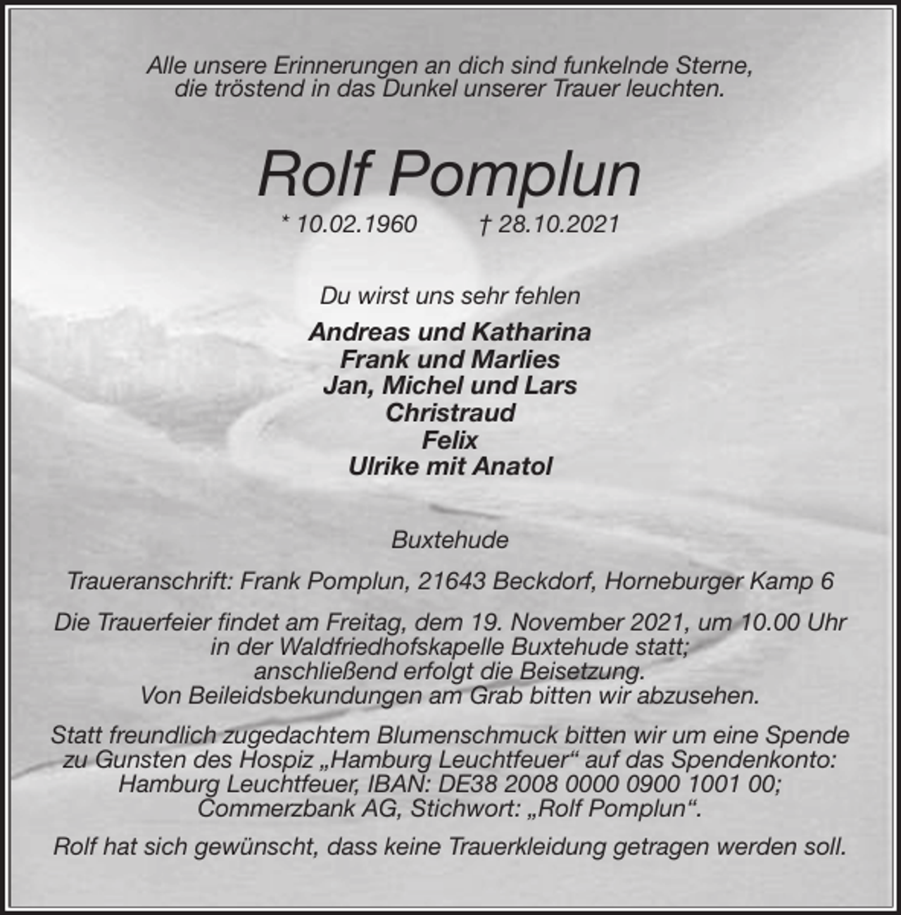 <p>Alle unsere Erinnerungen an dich sind funkelnde Sterne,<br />die tröstend in das Dunkel unserer Trauer leuchten.<br />Rolf Pomplun<br />* 10.02.1960 † 28.10.2021<br />Du wirst uns sehr fehlen<br />Andreas und Katharina<br />Frank und Marlies<br />Jan, Michel und Lars<br />Christraud<br />Felix<br />Ulrike mit Anatol<br />Buxtehude<br />Traueranschrift: Frank Pomplun, 21643 Beckdorf, Horneburger Kamp 6<br />Die Trauerfeier findet am Freitag, dem 19. November 2021, um 10.00 Uhr<br />in der Waldfriedhofskapelle Buxtehude statt;<br />anschließend erfolgt die Beisetzung.<br />Von Beileidsbekundungen am Grab bitten wir abzusehen.<br />Statt freundlich zugedachtem Blumenschmuck bitten wir um eine Spende<br />zu Gunsten des Hospiz „Hamburg Leuchtfeuer“ auf das Spendenkonto:<br />Hamburg Leuchtfeuer, IBAN: DE38 2008 0000 0900 1001 00;<br />Commerzbank AG, Stichwort: „Rolf Pomplun“.<br />Rolf hat sich gewünscht, dass keine Trauerkleidung getragen werden soll.</p>