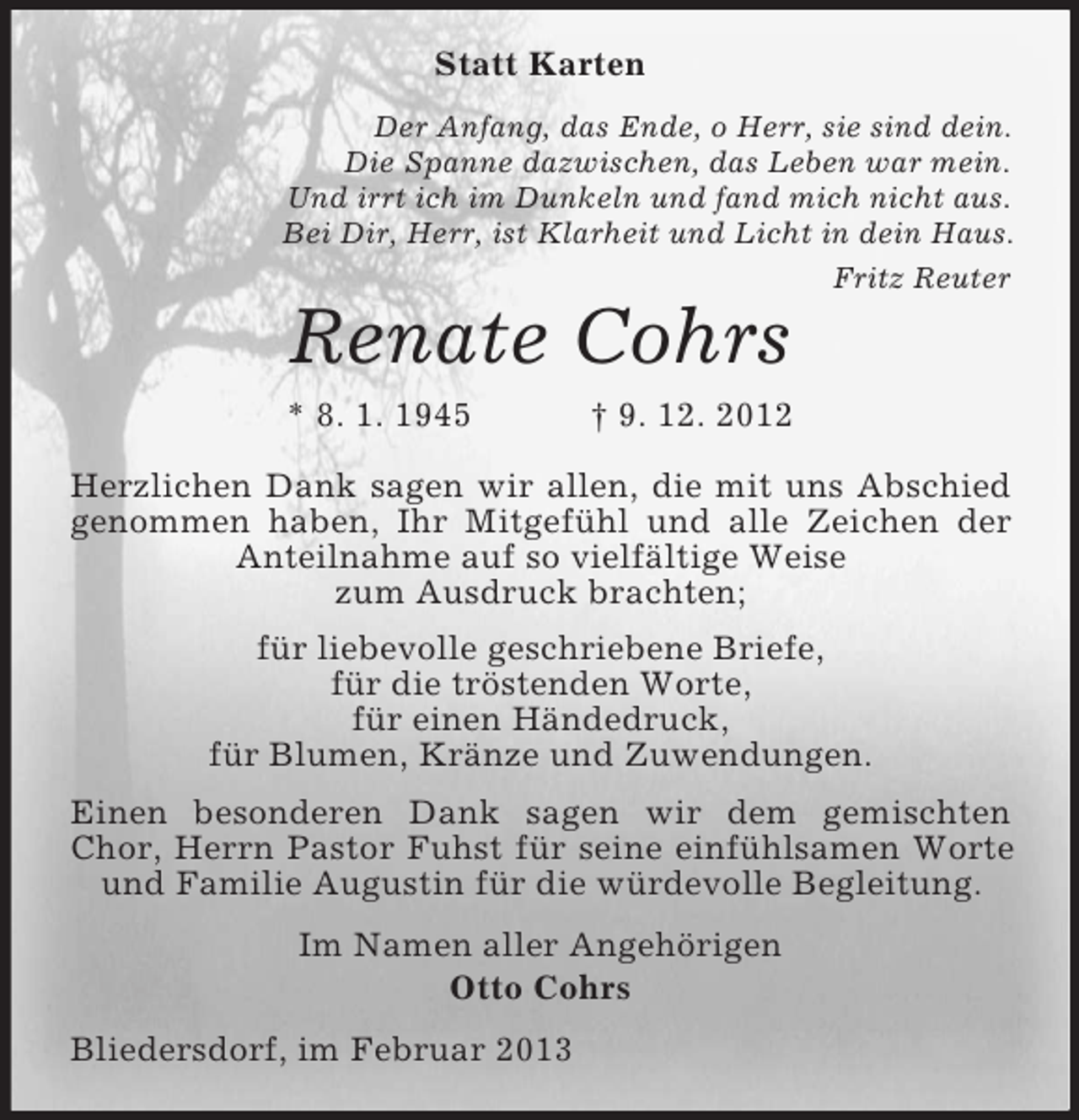 <p>Statt Karten<br />Der Anfang, das Ende, o Herr, sie sind dein.<br />Die Spanne dazwischen, das Leben war mein.<br />Und irrt ich im Dunkeln und fand mich nicht aus.<br />Bei Dir, Herr, ist Klarheit und Licht in dein Haus.<br />Fritz Reuter</p><p>Renate Cohrs<br />* 8. 1. 1945</p><p>† 9. 12. 2012</p><p>Herzlichen Dank sagen wir allen, die mit uns Abschied<br />genommen haben, Ihr Mitgefühl und alle Zeichen der<br />Anteilnahme auf so vielfältige Weise<br />zum Ausdruck brachten;<br />für liebevolle geschriebene Briefe,<br />für die tröstenden Worte,<br />für einen Händedruck,<br />für Blumen, Kränze und Zuwendungen.<br />Einen besonderen Dank sagen wir dem gemischten<br />Chor, Herrn Pastor Fuhst für seine einfühlsamen Worte<br />und Familie Augustin für die würdevolle Begleitung.<br />Im Namen aller Angehörigen<br />Otto Cohrs<br />Bliedersdorf, im Februar 2013</p>