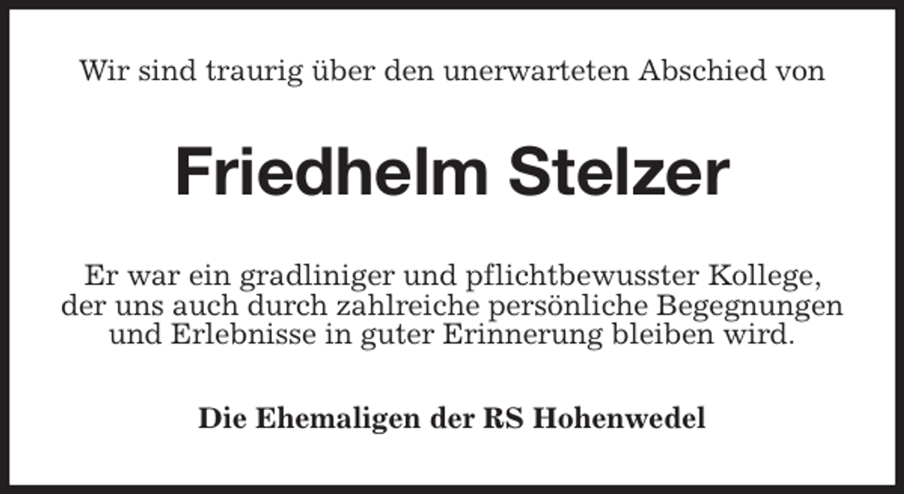 <p>Wir sind traurig über den unerwarteten Abschied von<br />Friedhelm Stelzer<br />Er war ein gradliniger und pflichtbewusster Kollege, der uns auch durch zahlreiche persönliche Begegnungen und Erlebnisse in guter Erinnerung bleiben wird.<br />Die Ehemaligen der RS Hohenwedel</p>