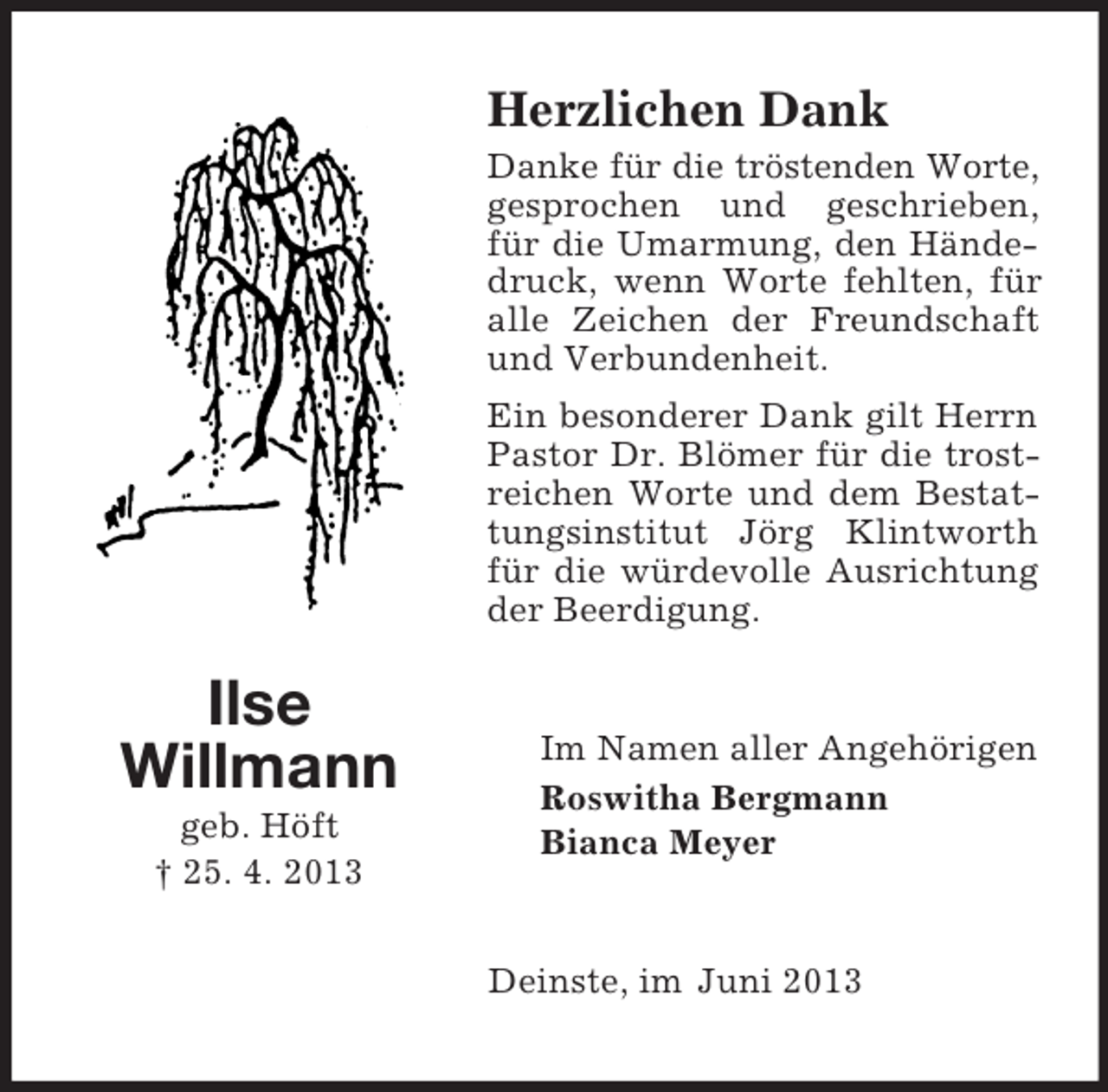 <p>Herzlichen Dank<br />Danke für die tröstenden Worte,<br />gesprochen und geschrieben,<br />für die Umarmung, den Händedruck, wenn Worte fehlten, für<br />alle Zeichen der Freundschaft<br />und Verbundenheit.<br />Ein besonderer Dank gilt Herrn<br />Pastor Dr. Blömer für die trostreichen Worte und dem Bestattungsinstitut Jörg Klintworth<br />für die würdevolle Ausrichtung<br />der Beerdigung.</p><p>Ilse<br />Willmann<br />geb. Höft<br />† 25. 4. 2013</p><p>Im Namen aller Angehörigen<br />Roswitha Bergmann<br />Bianca Meyer</p><p>Deinste, im Juni 2013</p>