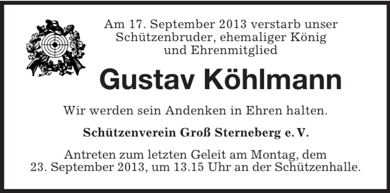 <p>Am 17. September 2013 verstarb unser<br />Schützenbruder, ehemaliger König<br />und Ehrenmitglied</p><p>Gustav Köhlmann<br />Wir werden sein Andenken in Ehren halten.<br />Schützenverein Groß Sterneberg e. V.<br />Antreten zum letzten Geleit am Montag, dem<br />23. September 2013, um 13.15 Uhr an der Schützenhalle.</p>