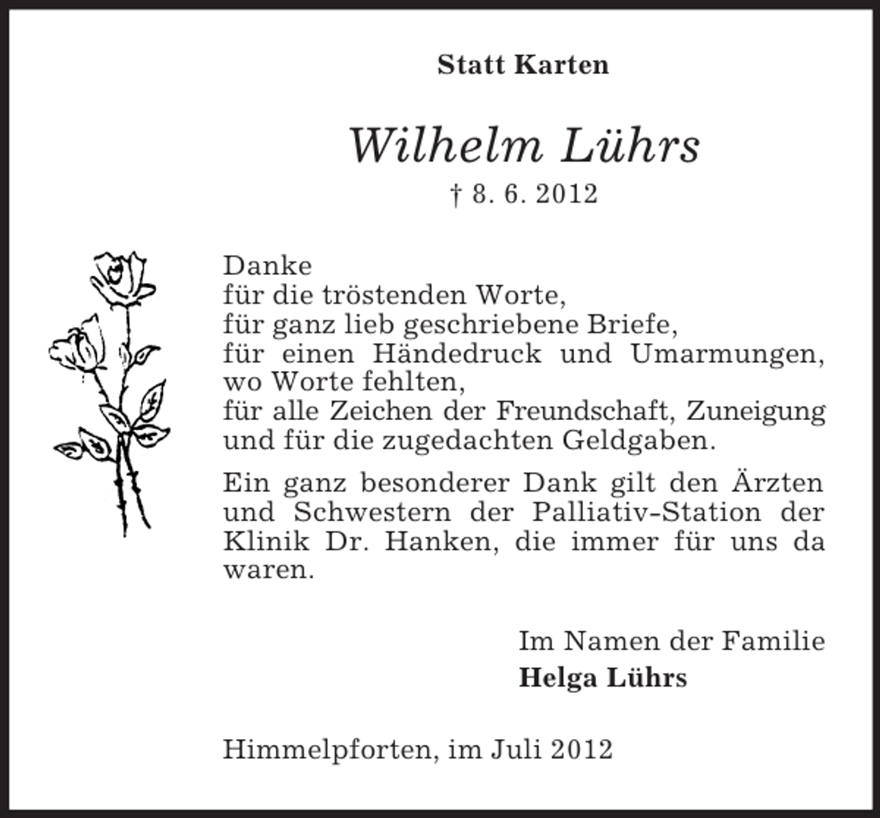 <p>Statt Karten</p><p>Wilhelm Lührs<br />† 8. 6. 2012<br />Danke<br />für die tröstenden Worte,<br />für ganz lieb geschriebene Briefe,<br />für einen Händedruck und Umarmungen,<br />wo Worte fehlten,<br />für alle Zeichen der Freundschaft, Zuneigung<br />und für die zugedachten Geldgaben.<br />Ein ganz besonderer Dank gilt den Ärzten<br />und Schwestern der Palliativ-Station der<br />Klinik Dr. Hanken, die immer für uns da<br />waren.<br />Im Namen der Familie<br />Helga Lührs<br />Himmelpforten, im Juli 2012</p>