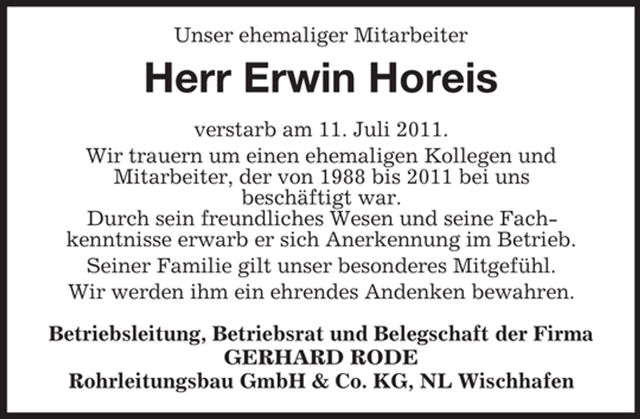 <p>Unser ehemaliger Mitarbeiter</p><p>Herr Erwin Horeis<br />verstarb am 11. Juli 2011.<br />Wir trauern um einen ehemaligen Kollegen und<br />Mitarbeiter, der von 1988 bis 2011 bei uns<br />beschäftigt war.<br />Durch sein freundliches Wesen und seine Fachkenntnisse erwarb er sich Anerkennung im Betrieb.<br />Seiner Familie gilt unser besonderes Mitgefühl.<br />Wir werden ihm ein ehrendes Andenken bewahren.<br />Betriebsleitung, Betriebsrat und Belegschaft der Firma<br />GERHARD RODE<br />Rohrleitungsbau GmbH &amp; Co. KG, NL Wischhafen</p>
