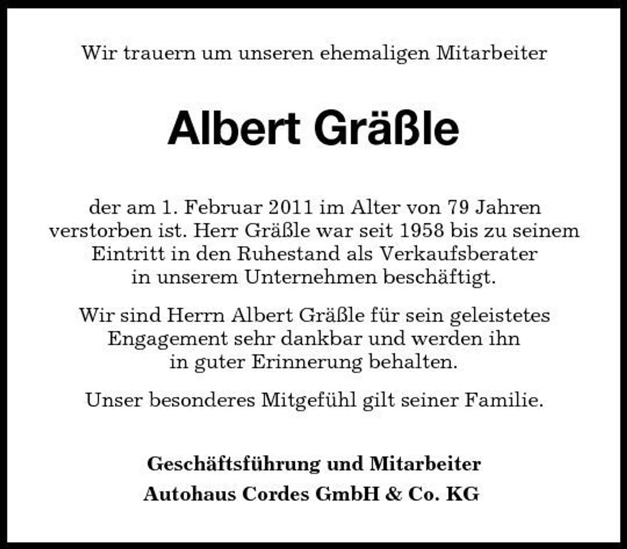 <p>Wir trauern um unseren ehemaligen Mitarbeiter</p><p>Albert Gräßle<br />der am 1. Februar 2011 im Alter von 79 Jahren verstorben ist. Herr Gräßle war seit 1958 bis zu seinem Eintritt in den Ruhestand als Verkaufsberater in unserem Unternehmen beschäftigt. Wir sind Herrn Albert Gräßle für sein geleistetes Engagement sehr dankbar und werden ihn in guter Erinnerung behalten. Unser besonderes Mitgefühl gilt seiner Familie. Geschäftsführung und Mitarbeiter Autohaus Cordes GmbH &amp; Co. KG</p>