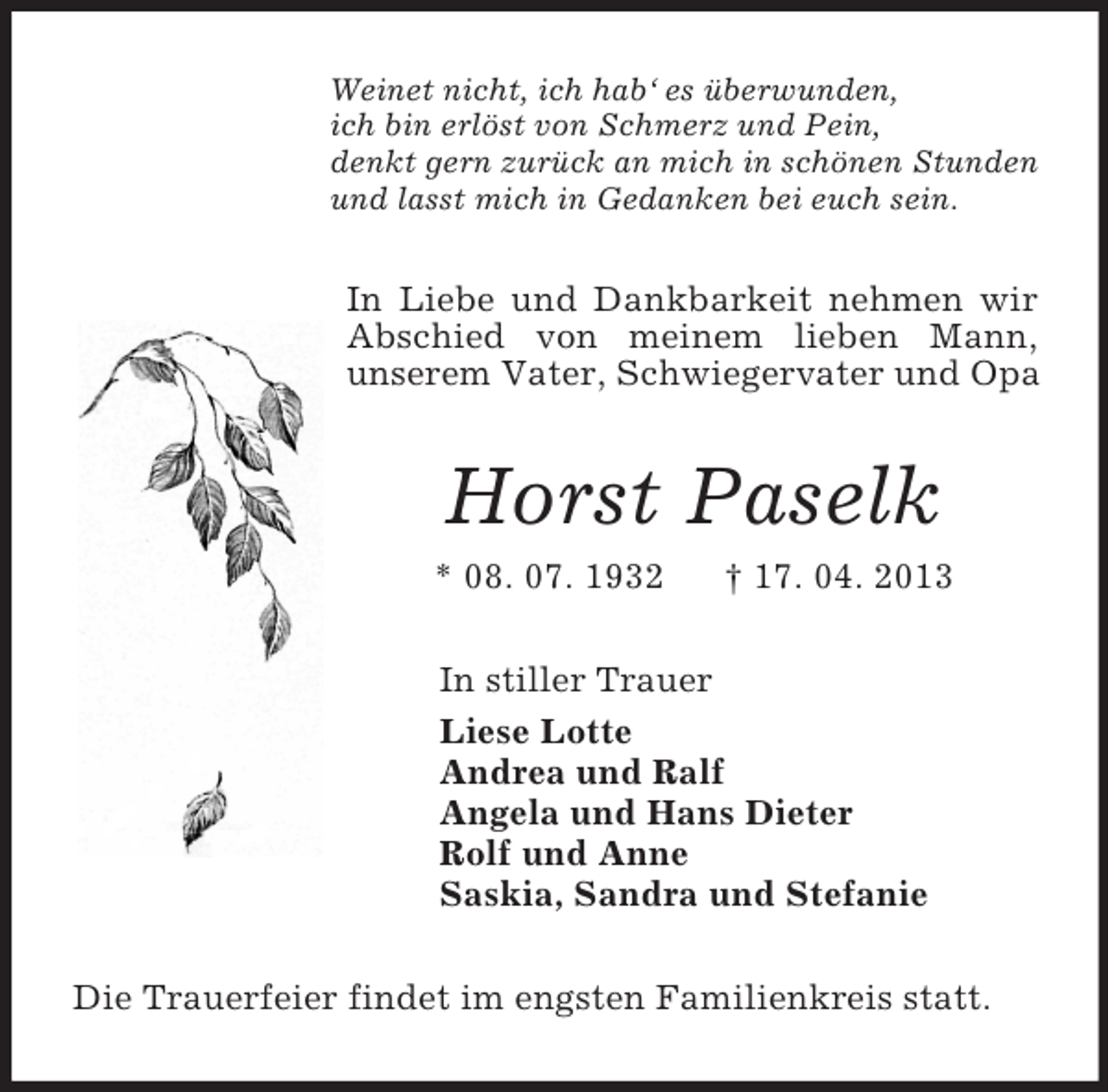 <p>Weinet nicht, ich hab‘ es überwunden,<br />ich bin erlöst von Schmerz und Pein,<br />denkt gern zurück an mich in schönen Stunden<br />und lasst mich in Gedanken bei euch sein.<br />In Liebe und Dankbarkeit nehmen wir Abschied von meinem lieben Mann,<br />unserem Vater, Schwiegervater und Opa<br />Horst Paselk<br />* 08. 07. 1932 † 17. 04. 2013<br />In stiller Trauer<br />Liese Lotte<br />Andrea und Ralf<br />Angela und Hans Dieter<br />Rolf und Anne<br />Saskia, Sandra und Stefanie<br />Die Trauerfeier findet im engsten Familienkreis statt.</p>