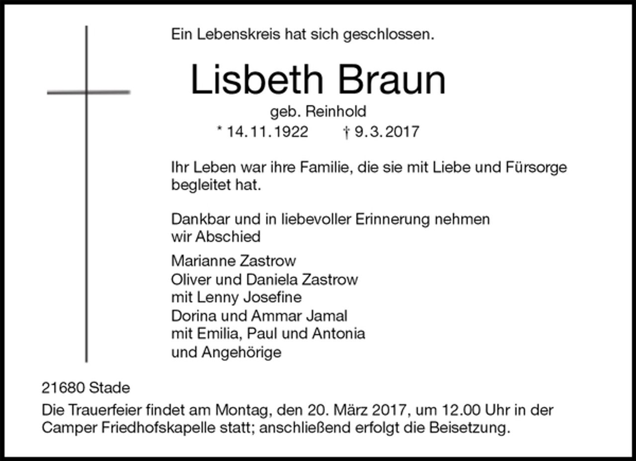 <p>Ein Lebenskreis hat sich geschlossen.<br />Lisbeth Braun<br />geb. Reinhold<br />* 14. 11. 1922 † 9. 3. 2017<br />Ihr Leben war ihre Familie, die sie mit Liebe und Fürsorge<br />begleitet hat.</p><p>Dankbar und in liebevoller Erinnerung nehmen<br />wir Abschied<br />Marianne Zastrow<br />Oliver und Daniela Zastrow<br />mit Lenny Josefine<br />Dorina und Ammar Jamal<br />mit Emilia, Paul und Antonia<br />und Angehörige<br />21680 Stade<br />Die Trauerfeier findet am Montag, den 20. März 2017, um 12.00 Uhr in der Camper Friedhofskapelle statt; anschließend erfolgt die Beisetzung.</p>