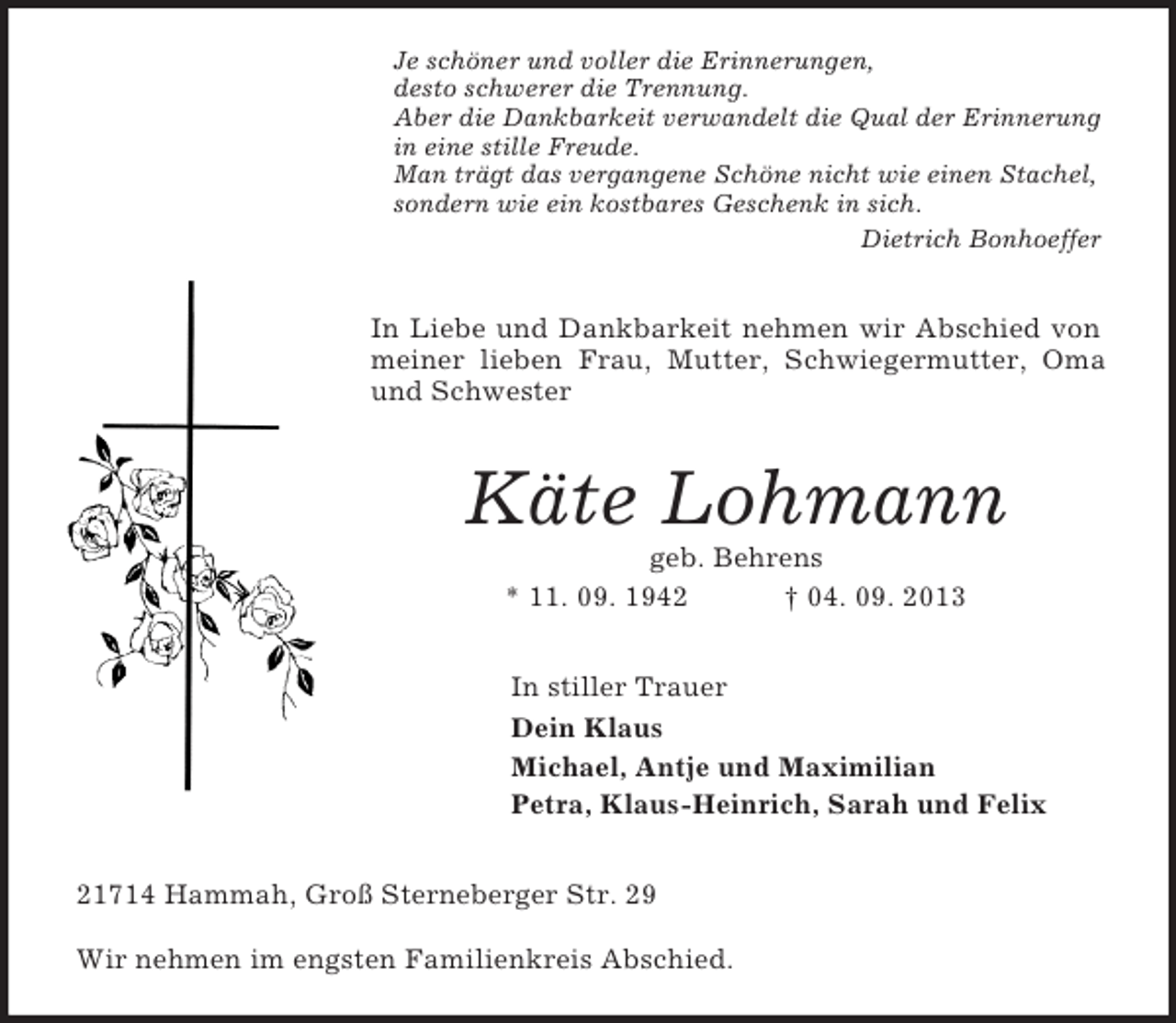 <p>Je schöner und voller die Erinnerungen,<br />desto schwerer die Trennung.<br />Aber die Dankbarkeit verwandelt die Qual der Erinnerung in eine stille Freude.<br />Man trägt das vergangene Schöne nicht wie einen Stachel,<br />sondern wie ein kostbares Geschenk in sich.<br />Dietrich Bonhoeffer<br />In Liebe und Dankbarkeit nehmen wir Abschied von meiner lieben Frau, Mutter, Schwiegermutter, Oma und Schwester<br />Käte Lohmann<br />geb. Behrens<br />* 11. 09. 1942 † 04. 09. 2013<br />In stiller Trauer<br />Dein Klaus<br />Michael, Antje und Maximilian<br />Petra, Klaus-Heinrich, Sarah und Felix<br />21714 Hammah, Groß Sterneberger Str. 29</p><p>Wir nehmen im engsten Familienkreis Abschied.</p>
