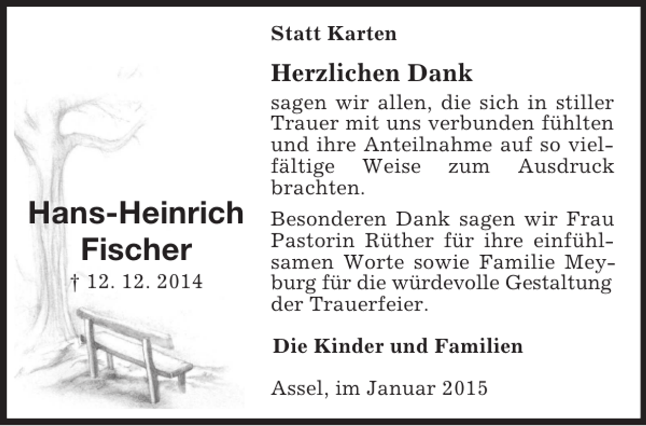 <p>Hans-Heinrich Fischer<br />† 12. 12. 2014<br />Statt Karten<br />Herzlichen Dank<br />sagen wir allen, die sich in stiller Trauer mit uns verbunden fühlten und ihre Anteilnahme auf so vielfältige Weise zum Ausdruck brachten.<br />Besonderen Dank sagen wir Frau Pastorin Rüther für ihre einfühlsamen Worte sowie Familie Meyburg für die würdevolle Gestaltung<br />der Trauerfeier.<br />Die Kinder und Familien<br />Assel, im Januar 2015</p>