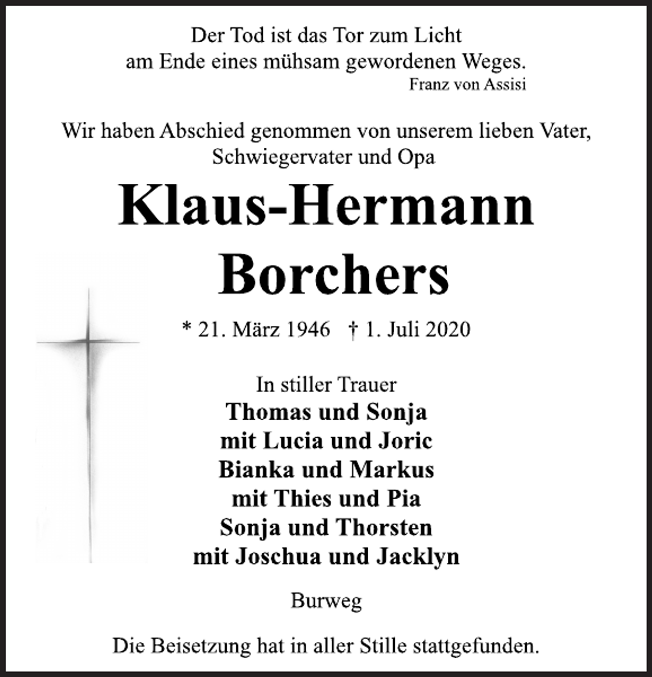 <p>Der Tod ist das Tor zum Licht<br />am Ende eines mühsam gewordenen Weges.<br />Franz von Assisi<br />Wir haben Abschied genommen von unserem lieben Vater,<br />Schwiegervater und Opa<br />Klaus-Hermann<br />Borchers<br />* 21. März 1946 † 1. Juli 2020<br />In stiller Trauer<br />Thomas und Sonja<br />mit Lucia und Joric<br />Bianka und Markus<br />mit Thies und Pia<br />Sonja und Thorsten<br />mit Joschua und Jacklyn<br />Burweg<br />Die Beisetzung hat in aller Stille stattgefunden.</p>