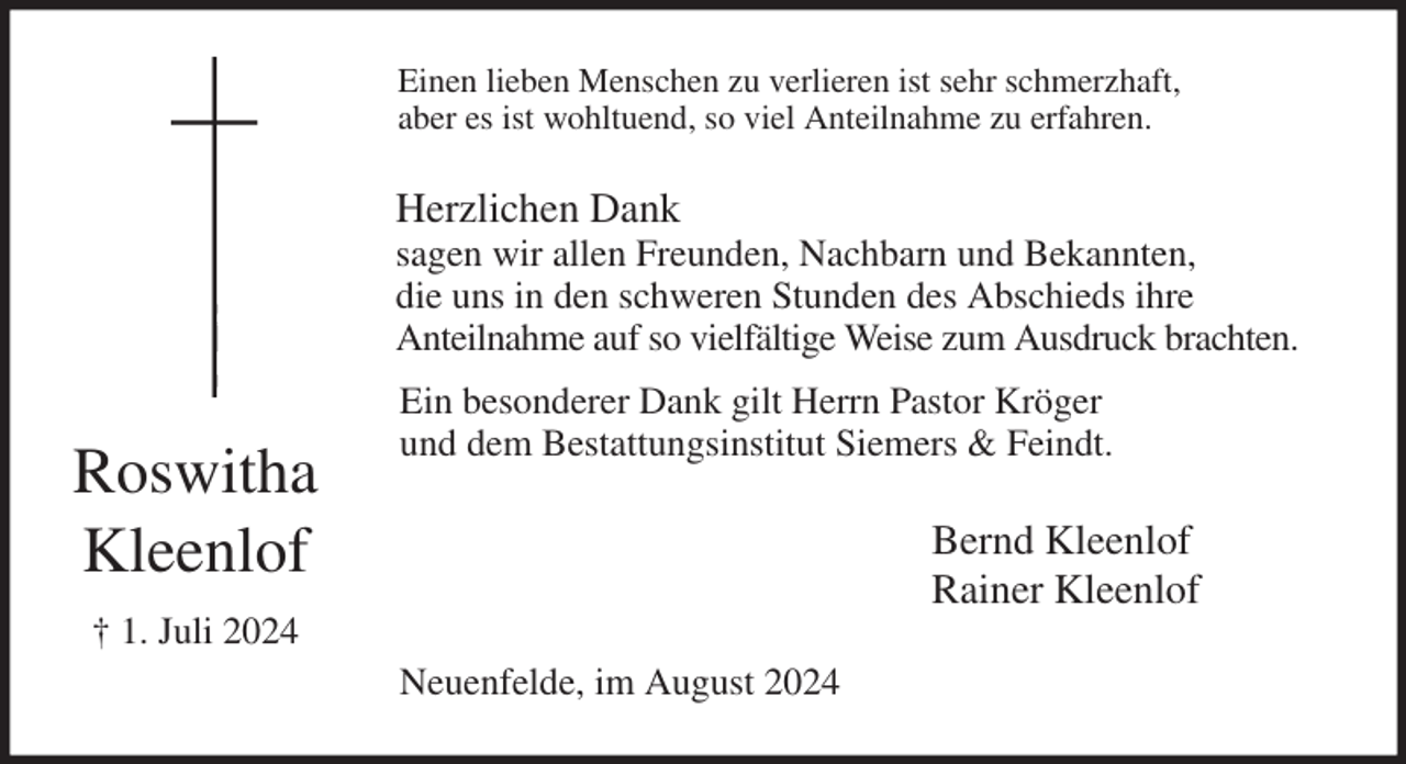 <p>Einen lieben Menschen zu verlieren ist sehr schmerzhaft,<br />aber es ist wohltuend, so viel Anteilnahme zu erfahren.<br />Herzlichen Dank<br />sagen wir allen Freunden, Nachbarn und Bekannten,<br />die uns in den schweren Stunden des Abschieds ihre<br />Anteilnahme auf so vielfältige Weise zum Ausdruck brachten.<br />Ein besonderer Dank gilt Herrn Pastor Kröger<br />und dem Bestattungsinstitut Siemers &amp; Feindt.<br />Bernd Kleenlof<br />Rainer Kleenlof<br />Neuenfelde, im August 2024<br />Roswitha<br />Kleenlof<br />† 1. Juli 2024</p>