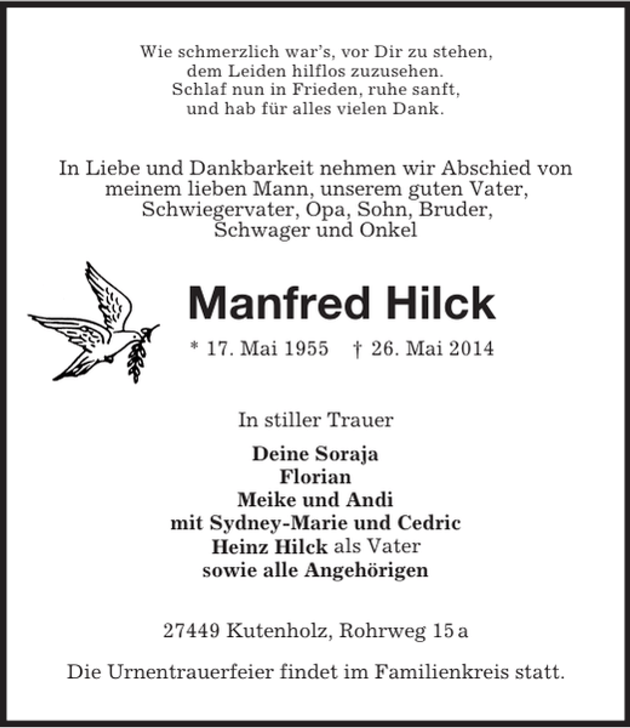 <p>Wie schmerzlich war’s, vor Dir zu stehen,<br />dem Leiden hilflos zuzusehen.<br />Schlaf nun in Frieden, ruhe sanft,<br />und hab für alles vielen Dank.<br />In Liebe und Dankbarkeit nehmen wir Abschied von<br />meinem lieben Mann, unserem guten Vater,<br />Schwiegervater, Opa, Sohn, Bruder,<br />Schwager und Onkel<br />Manfred Hilck<br />* 17. Mai 1955 † 26. Mai 2014<br />In stiller Trauer<br />Deine Soraja<br />Florian<br />Meike und Andi<br />mit Sydney-Marie und Cedric<br />Heinz Hilck als Vater<br />sowie alle Angehörigen<br />27449 Kutenholz, Rohrweg 15 a</p><p>Die Urnentrauerfeier findet im Familienkreis statt.</p>