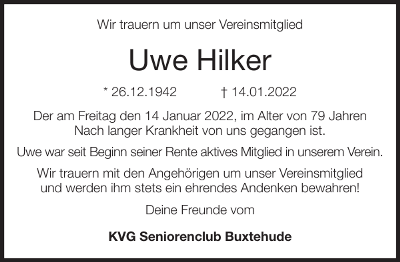<p>Wir trauern um unser Vereinsmitglied<br />Uwe Hilker<br />* 26.12.1942 † 14.01.2022<br />Der am Freitag den 14 Januar 2022, im Alter von 79 Jahren<br />Nach langer Krankheit von uns gegangen ist.<br />Uwe war seit Beginn seiner Rente aktives Mitglied in unserem Verein.<br />Wir trauern mit den Angehörigen um unser Vereinsmitglied<br />und werden ihm stets ein ehrendes Andenken bewahren!<br />Deine Freunde vom</p>
<p>KVG Seniorenclub Buxtehude</p>