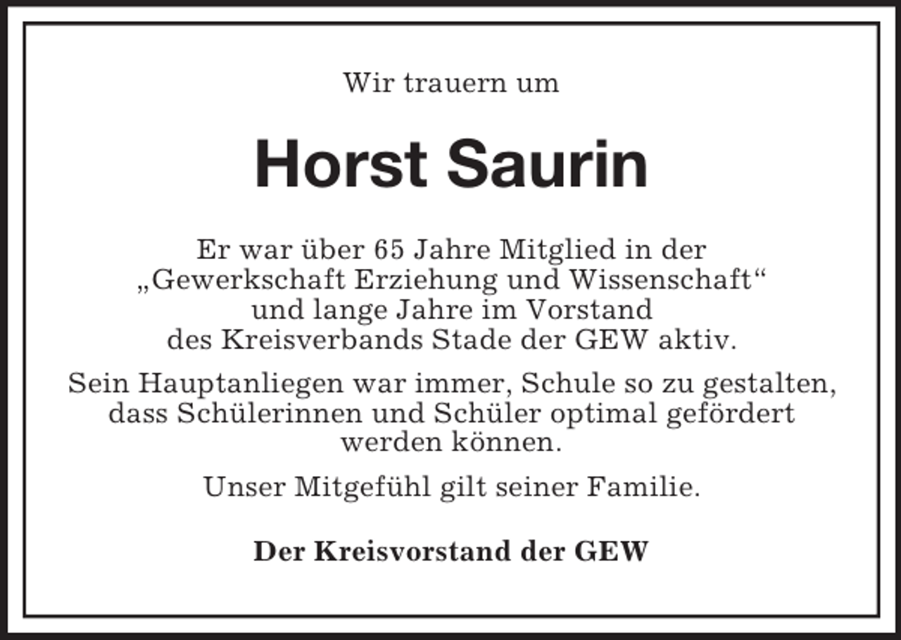<p>Wir trauern um</p><p>Horst Saurin<br />Er war über 65 Jahre Mitglied in der<br />„Gewerkschaft Erziehung und Wissenschaft“<br />und lange Jahre im Vorstand<br />des Kreisverbands Stade der GEW aktiv.<br />Sein Hauptanliegen war immer, Schule so zu gestalten,<br />dass Schülerinnen und Schüler optimal gefördert<br />werden können.<br />Unser Mitgefühl gilt seiner Familie.<br />Der Kreisvorstand der GEW</p>