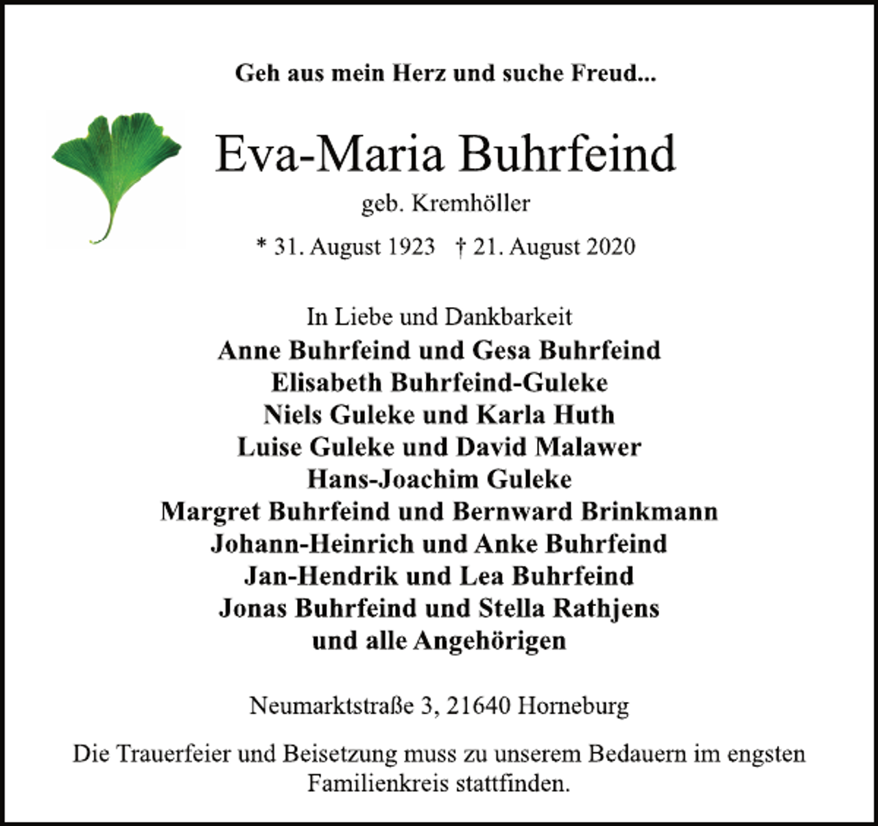 <p>Geh aus mein Herz und suche Freud...<br />Eva-Maria Buhrfeind<br />* 31. August 1923 † 21. August 2020<br />Neumarktstraße 3, 21640 Horneburg<br />Anne Buhrfeind und Gesa Buhrfeind<br />Elisabeth Buhrfeind-Guleke<br />Niels Guleke und Karla Huth<br />Luise Guleke und David Malawer<br />Hans-Joachim Guleke<br />Margret Buhrfeind und Bernward Brinkmann<br />Johann-Heinrich und Anke Buhrfeind<br />Jan-Hendrik und Lea Buhrfeind<br />Jonas Buhrfeind und Stella Rathjens<br />und alle Angehörigen<br />In Liebe und Dankbarkeit<br />Die Trauerfeier und Beisetzung muss zu unserem Bedauern im engsten<br />Familienkreis stattfinden.<br />geb. Kremhöller</p>
