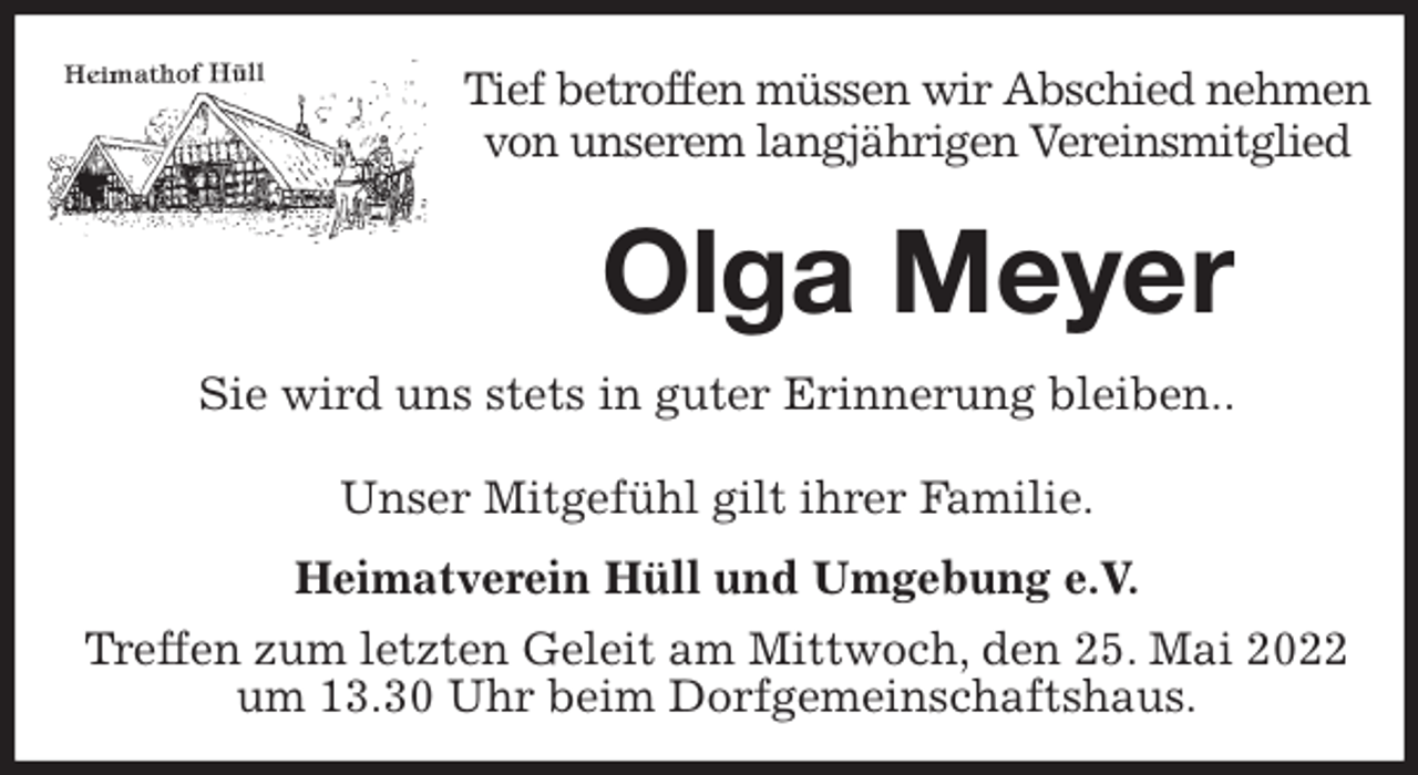 <p>Tief betroffen müssen wir Abschied nehmen<br />von unserem langjährigen Vereinsmitglied<br />Olga Meyer<br />Unser Mitgefühl gilt ihrer Familie.</p>
<p>Heimatverein Hüll und Umgebung e.V.<br />Treffen zum letzten Geleit am Mittwoch, den 25. Mai 2022 um 13.30 Uhr beim Dorfgemeinschaftshaus.<br />Sie wird uns stets in guter Erinnerung bleiben..</p>
