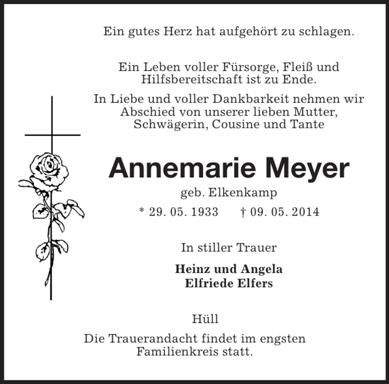 <p>Ein gutes Herz hat aufgehört zu schlagen.<br />Ein Leben voller Fürsorge, Fleiß und<br />Hilfsbereitschaft ist zu Ende.<br />In Liebe und voller Dankbarkeit nehmen wir Abschied von unserer lieben Mutter,<br />Schwägerin, Cousine und Tante<br />Annemarie Meyer<br />geb. Elkenkamp<br />* 29. 05. 1933 † 09. 05. 2014<br />In stiller Trauer<br />Heinz und Angela<br />Elfriede Elfers<br />Hüll<br />Die Trauerandacht findet im engsten<br />Familienkreis statt.</p>